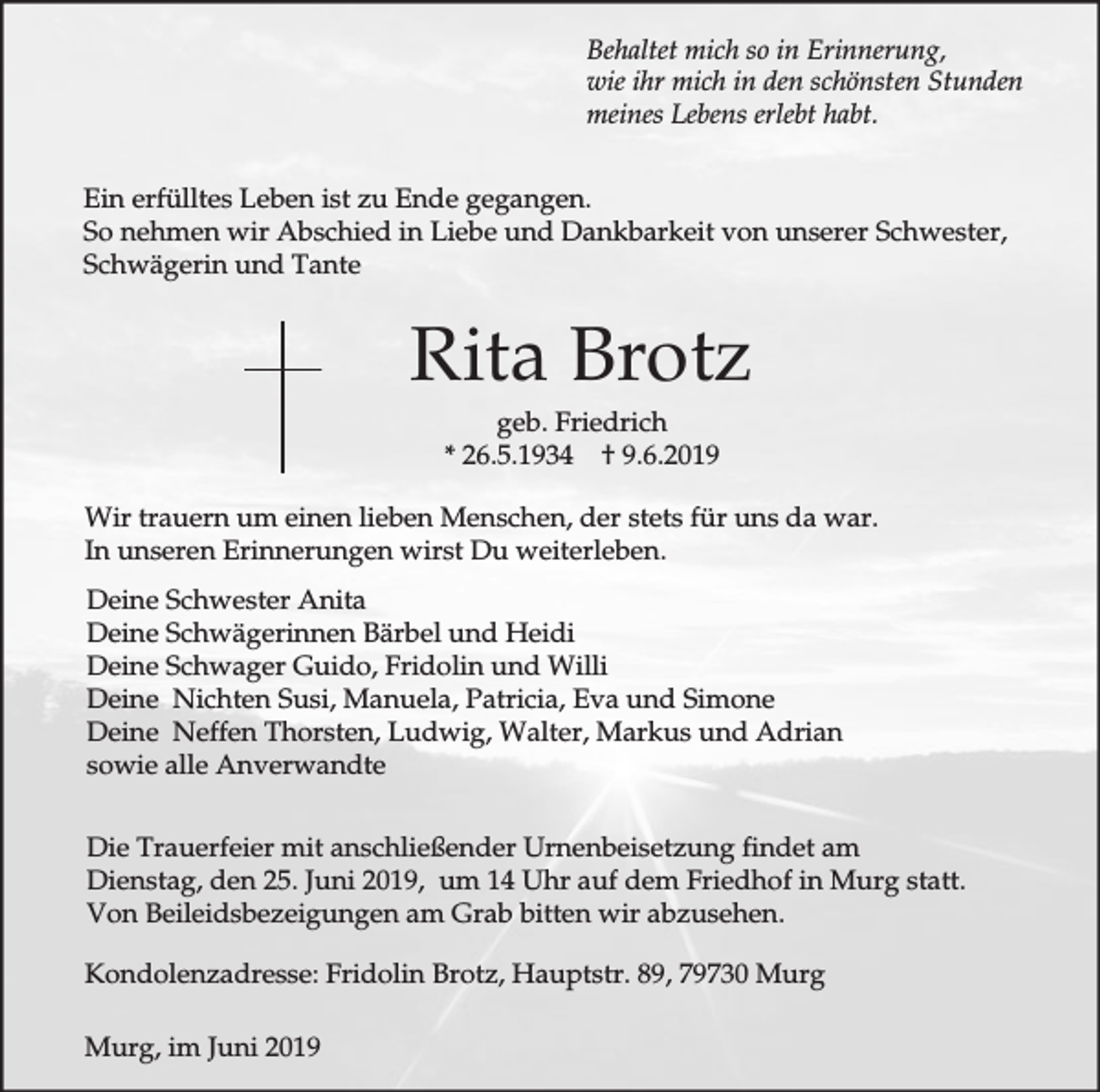 <p>Behaltet mich so in Erinnerung,<br />wie ihr mich in den schönsten Stunden<br />meines Lebens erlebt habt.<br />Ein erfülltes Leben ist zu Ende gegangen.<br />So nehmen wir Abschied in Liebe und Dankbarkeit von unserer Schwester,<br />Schwägerin und Tante</p><p>Rita Brotz<br />geb. Friedrich<br />* 26.5.1934 † 9.6.2019<br />Wir trauern um einen lieben Menschen, der stets für uns da war.<br />In unseren Erinnerungen wirst Du weiterleben.<br />Deine Schwester Anita<br />Deine Schwägerinnen Bärbel und Heidi<br />Deine Schwager Guido, Fridolin und Willi<br />Deine Nichten Susi, Manuela, Patricia, Eva und Simone<br />Deine Neffen Thorsten, Ludwig, Walter, Markus und Adrian<br />sowie alle Anverwandte<br />Die Trauerfeier mit anschließender Urnenbeisetzung findet am<br />Dienstag, den 25. Juni 2019, um 14 Uhr auf dem Friedhof in Murg statt.<br />Von Beileidsbezeigungen am Grab bitten wir abzusehen.<br />Kondolenzadresse: Fridolin Brotz, Hauptstr. 89, 79730 Murg<br />Murg, im Juni 2019</p>