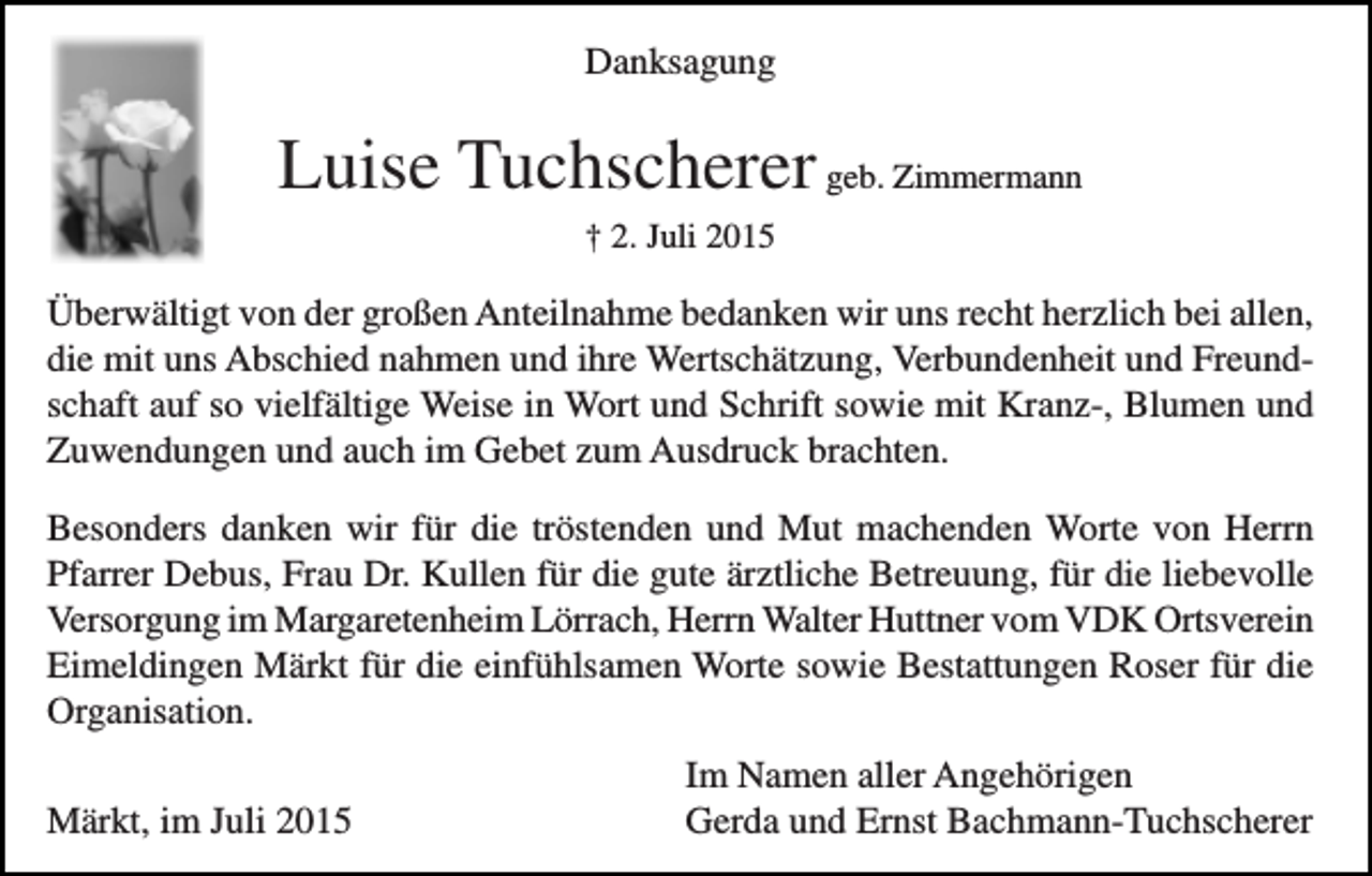 <p>Danksagung</p><p>Luise Tuchscherer geb. Zimmermann<br />† 2. Juli 2015</p><p>Überwältigt von der großen Anteilnahme bedanken wir uns recht herzlich bei allen,<br />die mit uns Abschied nahmen und ihre Wertschätzung, Verbundenheit und Freundschaft auf so vielfältige Weise in Wort und Schrift sowie mit Kranz-, Blumen und<br />Zuwendungen und auch im Gebet zum Ausdruck brachten.<br />Besonders danken wir für die tröstenden und Mut machenden Worte von Herrn<br />Pfarrer Debus, Frau Dr. Kullen für die gute ärztliche Betreuung, für die liebevolle<br />Versorgung im Margaretenheim Lörrach, Herrn Walter Huttner vom VDK Ortsverein<br />Eimeldingen Märkt für die einfühlsamen Worte sowie Bestattungen Roser für die<br />Organisation.<br />Märkt, im Juli 2015</p><p>Im Namen aller Angehörigen<br />Gerda und Ernst Bachmann-Tuchscherer</p>