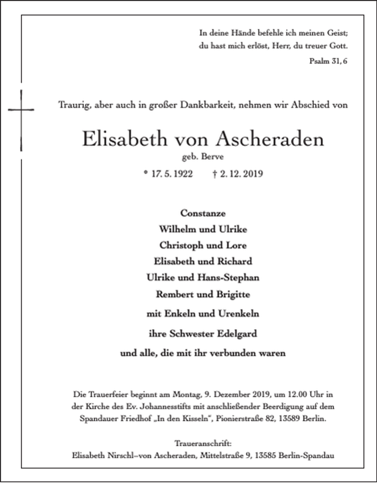 <p>In deine Hände befehle ich meinen Geist;<br />du hast mich erlöst, Herr, du treuer Gott.<br />Psalm 31, 6</p><p>Traurig, aber auch in großer Dankbarkeit, nehmen wir Abschied von</p><p>Elisabeth von Ascheraden<br />geb. Berve</p><p>* 17. 5. 1922</p><p>† 2. 12. 2019</p><p>Constanze<br />Wilhelm und Ulrike<br />Christoph und Lore<br />Elisabeth und Richard<br />Ulrike und Hans-Stephan<br />Rembert und Brigitte<br />mit Enkeln und Urenkeln<br />ihre Schwester Edelgard<br />und alle, die mit ihr verbunden waren</p><p>Die Trauerfeier beginnt am Montag, 9. Dezember 2019, um 12.00 Uhr in<br />der Kirche des Ev. Johannesstifts mit anschließender Beerdigung auf dem<br />Spandauer Friedhof „In den Kisseln“, Pionierstraße 82, 13589 Berlin.<br />Traueranschrift:<br />Elisabeth Nirschl–von Ascheraden, Mittelstraße 9, 13585 Berlin-Spandau</p>