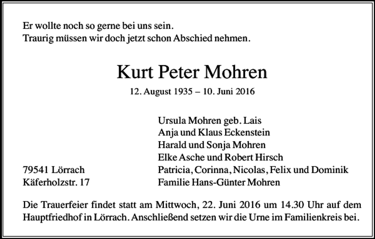 <p>Er wollte noch so gerne bei uns sein.<br />Traurig müssen wir doch jetzt schon Abschied nehmen.</p><p>Kurt Peter Mohren<br />12. August 1935 – 10. Juni 2016</p><p>79541 Lörrach<br />Käferholzstr. 17</p><p>Ursula Mohren geb. Lais<br />Anja und Klaus Eckenstein<br />Harald und Sonja Mohren<br />Elke Asche und Robert Hirsch<br />Patricia, Corinna, Nicolas, Felix und Dominik<br />Familie Hans-Günter Mohren</p><p>Die Trauerfeier findet statt am Mittwoch, 22. Juni 2016 um 14.30 Uhr auf dem<br />Hauptfriedhof in Lörrach. Anschließend setzen wir die Urne im Familienkreis bei.</p>
