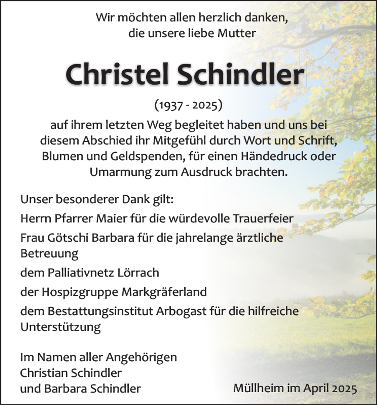 <p>Wir möchten allen herzlich danken,<br />die unsere liebe Mutter</p><p>Christel Schindler<br />(1937 - 2025)<br />auf ihrem letzten Weg begleitet haben und uns bei<br />diesem Abschied ihr Mitgefühl durch Wort und Schrift,<br />Blumen und Geldspenden, für einen Händedruck oder<br />Umarmung zum Ausdruck brachten.<br />Unser besonderer Dank gilt:<br />Herrn Pfarrer Maier für die würdevolle Trauerfeier<br />Frau Götschi Barbara für die jahrelange ärztliche<br />Betreuung<br />dem Palliativnetz Lörrach<br />der Hospizgruppe Markgräferland<br />dem Bestattungsinstitut Arbogast für die hilfreiche<br />Unterstützung<br />öd</p><p>dc</p><p>sd</p><p>sd</p><p>sx</p><p>Im Namen aller Angehörigen<br />Christian Schindler<br />und Barbara Schindler</p><p>Müllheim im April 2025</p>