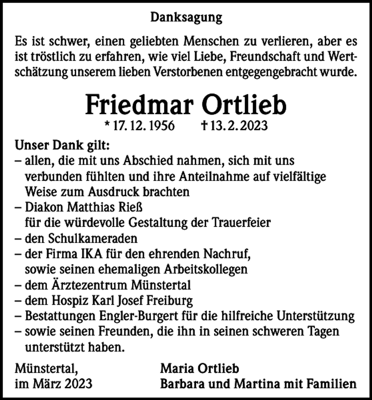 <p>Danksagung<br />Es ist schwer, einen geliebten Menschen zu verlieren, aber es<br />ist tröstlich zu erfahren, wie viel Liebe, Freundschaft und Wertschätzung unserem lieben Verstorbenen entgegengebracht wurde.</p><p>Friedmar Ortlieb</p><p>* 17. 12. 1956 † 13. 2. 2023<br />Unser Dank gilt:<br />– a llen, die mit uns Abschied nahmen, sich mit uns<br />verbunden fühlten und ihre Anteilnahme auf vielfältige<br />Weise zum Ausdruck brachten<br />– Diakon Matthias Rieß<br />für die würdevolle Gestaltung der Trauerfeier<br />– den Schulkameraden<br />– der Firma IKA für den ehrenden Nachruf,<br />sowie seinen ehemaligen Arbeitskollegen<br />– dem Ärztezentrum Münstertal<br />– dem Hospiz Karl Josef Freiburg<br />– Bestattungen Engler-Burgert für die hilfreiche Unterstützung<br />– sowie seinen Freunden, die ihn in seinen schweren Tagen<br />unterstützt haben.<br />Münstertal,<br />im März 2023</p><p>Maria Ortlieb<br />Barbara und Martina mit Familien</p>