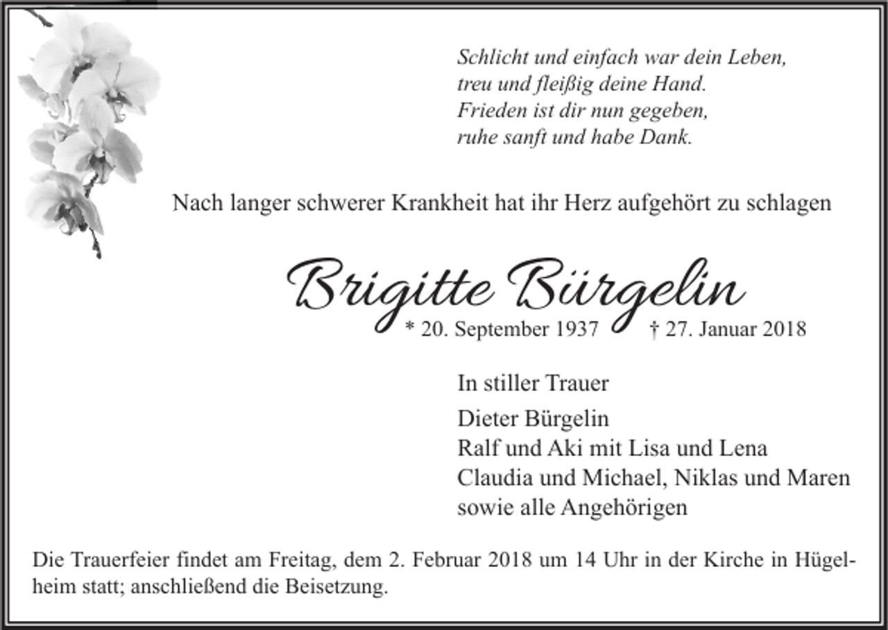 <p>S c hli c ht uund<br />Schlicht<br />n d ei<br />einfach<br />nf a c h war<br />w ar ddein<br />ei n Leben,<br />L e b e n,<br />treu<br />tr<br />e u und<br />u n d fl<br />fleißig<br />ei ßi g deine<br />d ei n e Hand.<br />H a n d.<br />Frieden<br />Fri<br />e d e n ist<br />ist dir<br />dir nnun<br />u n ggegeben,<br />e g e b e n,<br />rruhe<br />u h e ssanft<br />a nft und<br />u n d habe<br />h a b e Dank.<br />D a n k.</p><p>NNach<br />a c h l alanger<br />n g er s schwerer<br />c h w er er Kr<br />Krankheit<br />a n k h eit hhat<br />at i ihr<br />hr HHerz<br />er z aaufgehört<br />uf g e h ört zzu<br />u s schlagen<br />c hl a g e n</p><p>Brigitte<br />Bri<br />gitte BBürgelin<br />ür geli n<br />*<br />* 220.<br />0. September<br />S e pt e m b er 11</p><p>†† 227.<br />7. JJanuar<br />a n u ar 22</p><p>I n stiller<br />In<br />still er Trauer<br />Tr a u er<br />Dieter<br />Di<br />et er BBürgelin<br />ür g eli n<br />RRalf<br />alf uund<br />n d Aki<br />A ki mit<br />mit Lis<br />a uund<br />n d LLena<br />e na<br />Lisa<br />Claudia<br />Cl<br />a u di a uund<br />n d Michael,<br />Mi c h a el, Niklas<br />Ni kl as uund<br />n d Maren<br />M ar e n<br />ssowie<br />o wi e alle<br />all e Angehörigen<br />A n g e h öri g e n<br />Di e TrTrauerfeier<br />Die<br />a u erf ei er fifindet<br />n d et aam<br />m FrFreitag,<br />eit a g, ddem<br />e m 2.2. FFebruar<br />e br u ar 22018<br />0 1 8 uum<br />m 11 UUhr<br />hr i in<br />n dder<br />er Kir<br />Kirche<br />c h e i nin HHügelü g el hheim<br />ei m ststatt;<br />att; aanschließend<br />ns c hli e ß e n d di<br />die<br />e Beisetzung.<br />B eis et z u n g.</p>