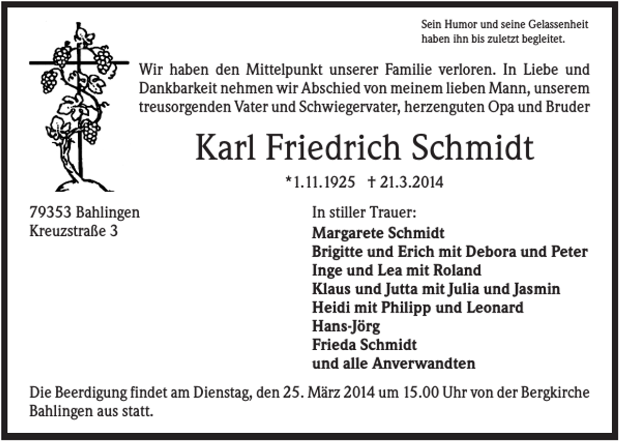 <p>Sein Humor und seine Gelassenheit<br />haben ihn bis zuletzt begleitet.</p><p>Wir haben den Mittelpunkt unserer Familie verloren. In Liebe und<br />Dankbarkeit nehmen wir Abschied von meinem lieben Mann, unserem<br />treusorgenden Vater und Schwiegervater, herzenguten Opa und Bruder</p><p>Karl Friedrich Schmidt<br />*1.11.1925 † 21.3.2014<br />79353 Bahlingen<br />Kreuzstraße 3</p><p>In stiller Trauer:<br />Margarete Schmidt<br />Brigitte und Erich mit Debora und Peter<br />Inge und Lea mit Roland<br />Klaus und Jutta mit Julia und Jasmin<br />Heidi mit Philipp und Leonard<br />Hans-Jörg<br />Frieda Schmidt<br />und alle Anverwandten</p><p>Die Beerdigung findet am Dienstag, den 25. März 2014 um 15.00 Uhr von der Bergkirche<br />Bahlingen aus statt.</p>
