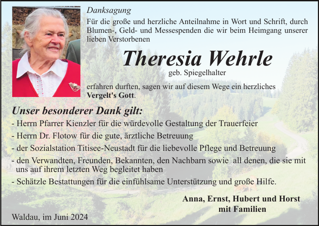 <p>Danksagung<br />Für die große und herzliche Anteilnahme in Wort und Schrift, durch<br />Blumen-, Geld- und Messespenden die wir beim Heimgang unserer<br />lieben Verstorbenen</p><p>Theresia Wehrle<br />geb. Spiegelhalter</p><p>erfahren durften, sagen wir auf diesem Wege ein herzliches<br />Vergelt's Gott.</p><p>Unser besonderer Dank gilt:<br />- Herrn Pfarrer Kienzler für die würdevolle Gestaltung der Trauerfeier<br />- Herrn Dr. Flotow für die gute, ärztliche Betreuung<br />- der Sozialstation Titisee-Neustadt für die liebevolle Pflege und Betreuung<br />- den Verwandten, Freunden, Bekannten, den Nachbarn sowie all denen, die sie mit<br />uns auf ihrem letzten Weg begleitet haben<br />- Schätzle Bestattungen für die einfühlsame Unterstützung und große Hilfe.</p><p>Waldau, im Juni 2024</p><p>Anna, Ernst, Hubert und Horst<br />mit Familien</p>