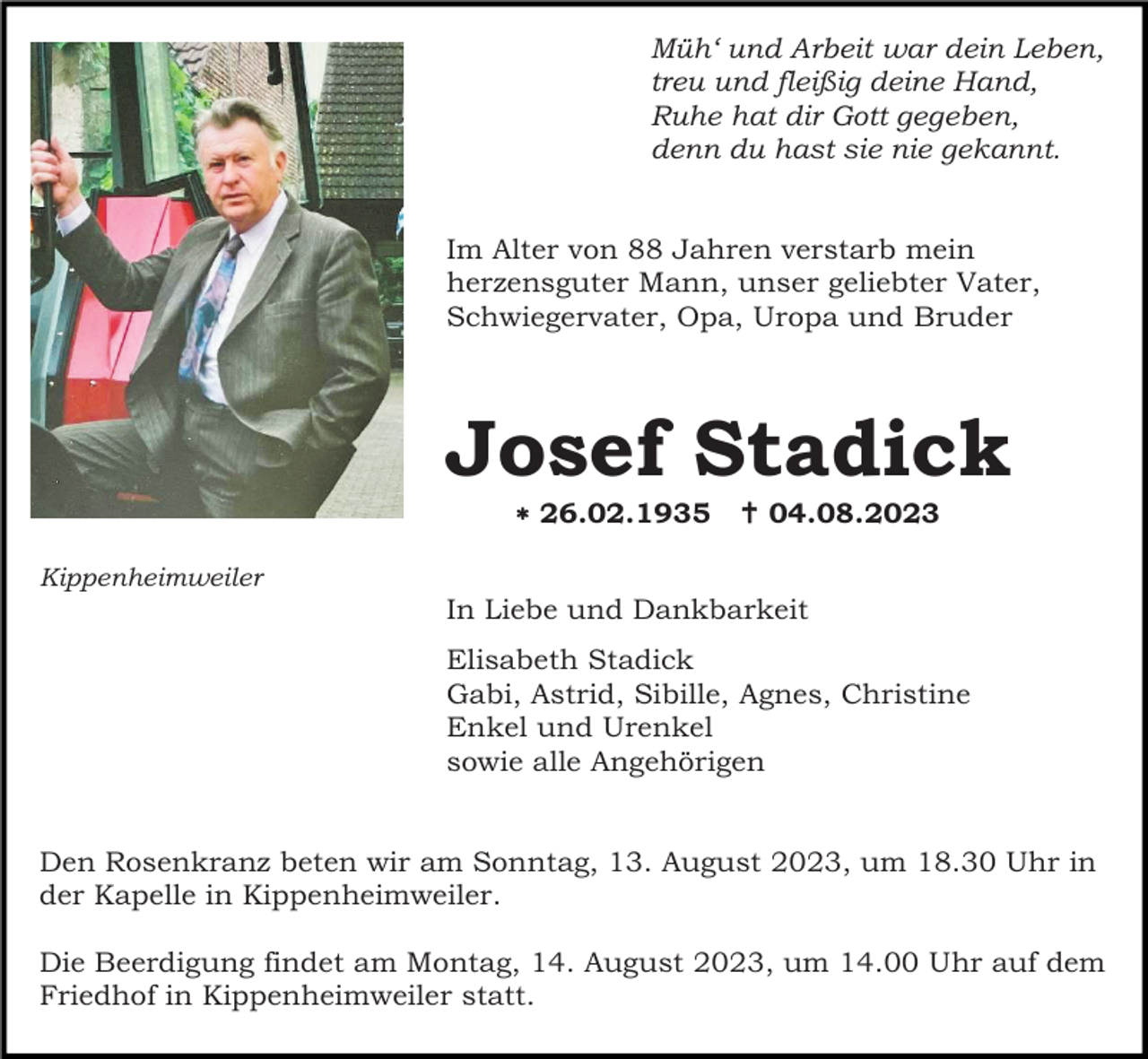 <p>Müh‘ und Arbeit war dein Leben,<br />treu und fleißig deine Hand,<br />Ruhe hat dir Gott gegeben,<br />denn du hast sie nie gekannt.</p><p>Im Alter von 88 Jahren verstarb mein<br />herzensguter Mann, unser geliebter Vater,<br />Schwiegervater, Opa, Uropa und Bruder</p><p>Josef Stadick<br /> 26.02.1935</p><p> 04.08.2023</p><p>Kippenheimweiler</p><p>In Liebe und Dankbarkeit<br />Elisabeth Stadick<br />Gabi, Astrid, Sibille, Agnes, Christine<br />Enkel und Urenkel<br />sowie alle Angehörigen</p><p>Den Rosenkranz beten wir am Sonntag, 13. August 2023, um 18.30 Uhr in<br />der Kapelle in Kippenheimweiler.<br />Die Beerdigung findet am Montag, 14. August 2023, um 14.00 Uhr auf dem<br />Friedhof in Kippenheimweiler statt.</p>