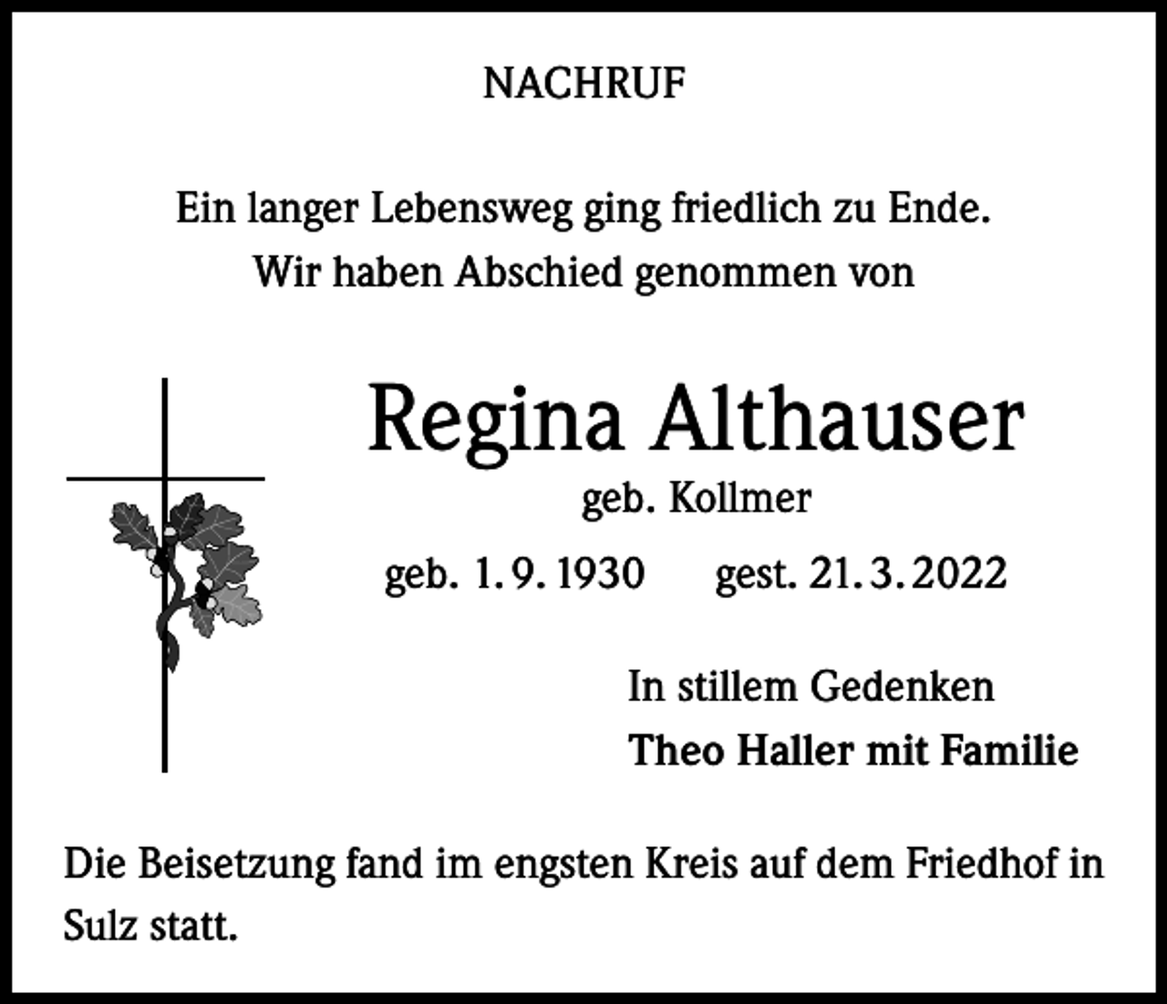 <p>NACHRUF<br />Ein langer Lebensweg ging friedlich zu Ende.<br />Wir haben Abschied genommen von</p><p>Regina Althauser<br />geb. Kollmer</p><p>geb. 1. 9. 1930 gest. 21. 3. 2022<br />In stillem Gedenken<br />Theo Haller mit Familie<br />Die Beisetzung fand im engsten Kreis auf dem Friedhof in<br />Sulz statt.</p>