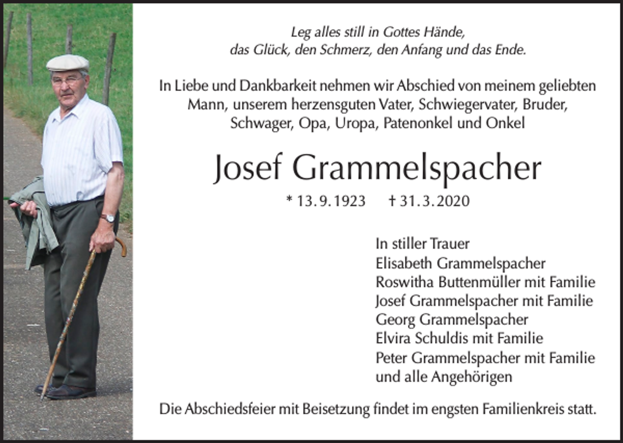 <p>Leg alles still in Gottes Hände,<br />das Glück, den Schmerz, den Anfang und das Ende.</p><p>In Liebe und Dankbarkeit nehmen wir Abschied von meinem geliebten<br />Mann, unserem herzensguten Vater, Schwiegervater, Bruder,<br />Schwager, Opa, Uropa, Patenonkel und Onkel</p><p>Josef Grammelspacher<br />* 13. 9. 1923 † 31. 3. 2020<br />In stiller Trauer<br />Elisabeth Grammelspacher<br />Roswitha Buttenmüller mit Familie<br />Josef Grammelspacher mit Familie<br />Georg Grammelspacher<br />Elvira Schuldis mit Familie<br />Peter Grammelspacher mit Familie<br />und alle Angehörigen<br />Die Abschiedsfeier mit Beisetzung findet im engsten Familienkreis statt.</p>