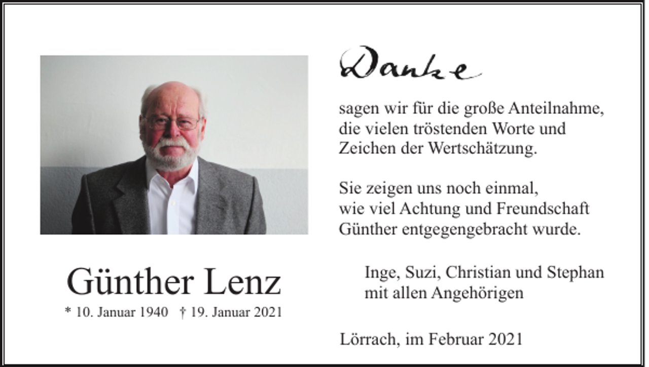 <p>sagen wir für die große Anteilnahme,<br />die vielen tröstenden Worte und<br />Zeichen der Wertschätzung.<br />Sie zeigen uns noch einmal,<br />wie viel Achtung und Freundschaft<br />Günther entgegengebracht wurde.</p><p>Günther Lenz</p><p>Inge, Suzi, Christian und Stephan<br />mit allen Angehörigen</p><p>* 10. Januar 1940 † 19. Januar 2021</p><p>Lörrach, im Februar 2021</p>