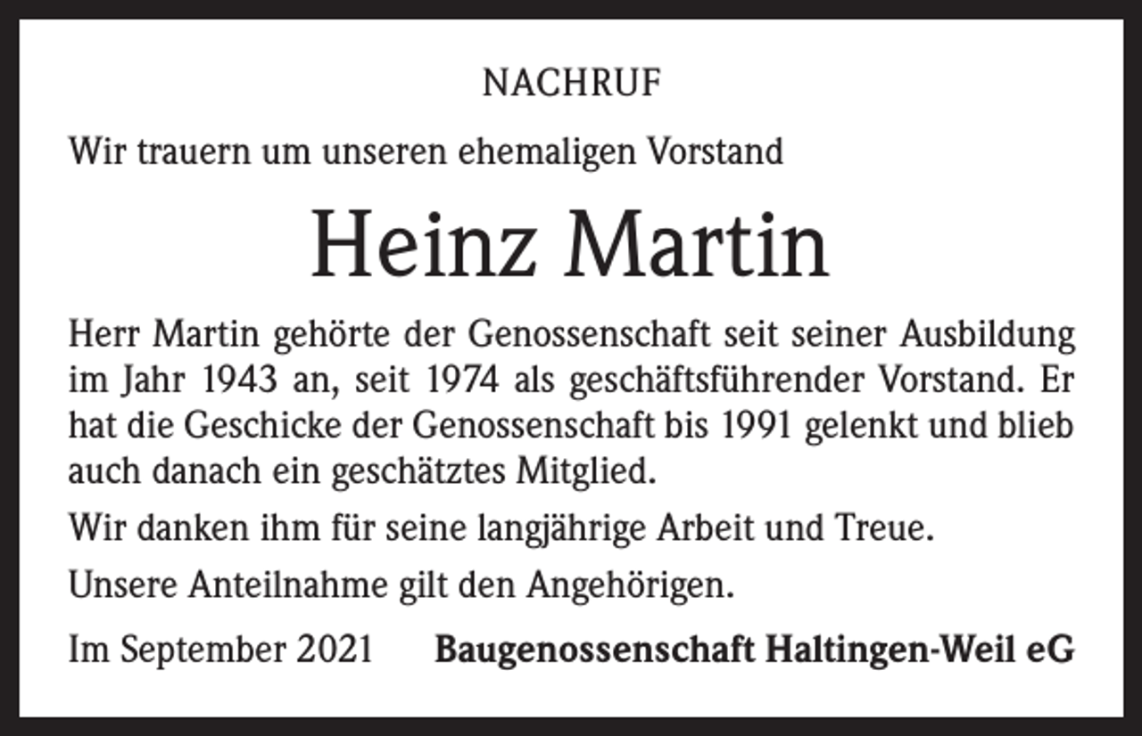 <p>NACHRUF<br />Wir trauern um unseren ehemaligen Vorstand</p><p>Heinz Martin<br />Herr Martin gehörte der Genossenschaft seit seiner Ausbildung<br />im Jahr 1943 an, seit 1974 als geschäftsführender Vorstand. Er<br />hat die Geschicke der Genossenschaft bis 1991 gelenkt und blieb<br />auch danach ein geschätztes Mitglied.<br />Wir danken ihm für seine langjährige Arbeit und Treue.<br />Unsere Anteilnahme gilt den Angehörigen.<br />Im September 2021</p><p>Baugenossenschaft Haltingen-Weil eG</p>