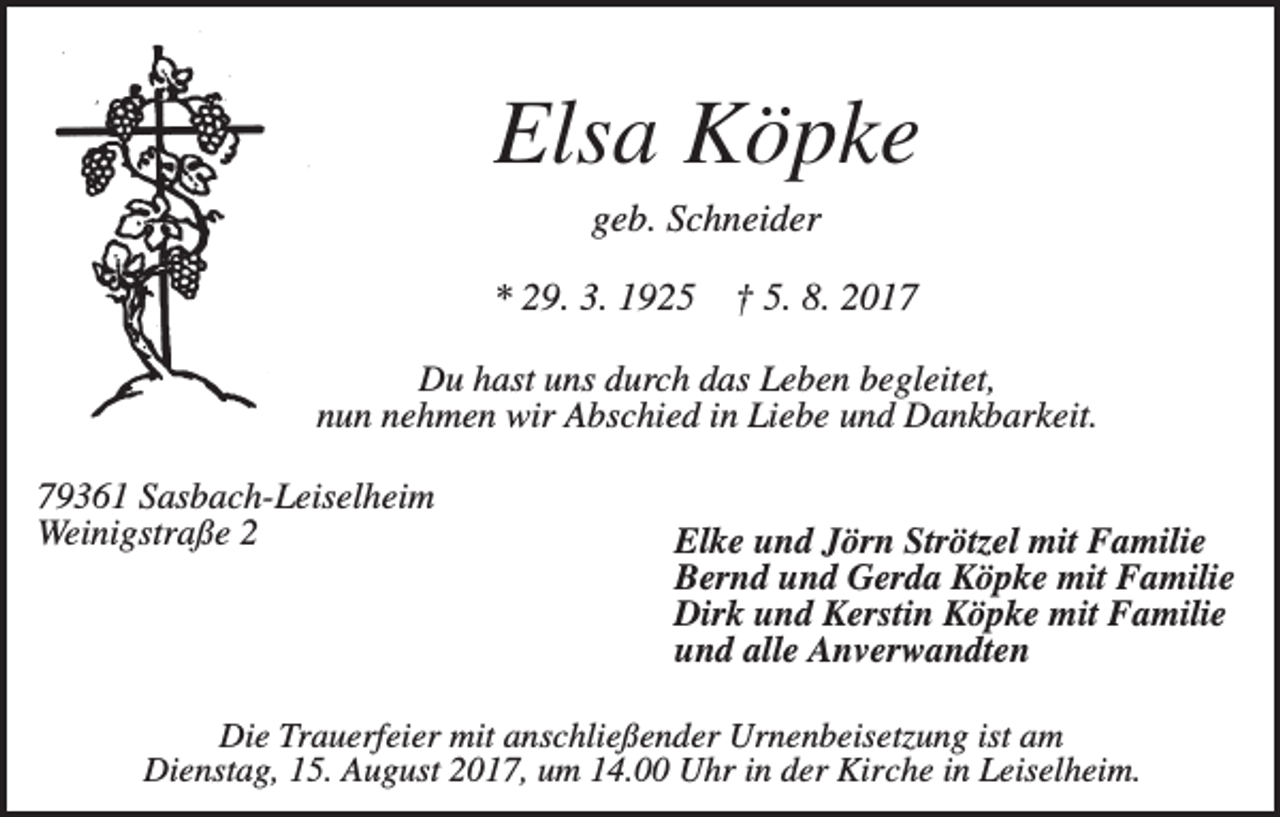 <p>Elsa Köpke<br />geb. Schneider<br />* 29. 3. 1925</p><p>† 5. 8. 2017</p><p>Du hast uns durch das Leben begleitet,<br />nun nehmen wir Abschied in Liebe und Dankbarkeit.<br />79361 Sasbach-Leiselheim<br />Weinigstraße 2</p><p>Elke und Jörn Strötzel mit Familie<br />Bernd und Gerda Köpke mit Familie<br />Dirk und Kerstin Köpke mit Familie<br />und alle Anverwandten</p><p>Die Trauerfeier mit anschließender Urnenbeisetzung ist am<br />Dienstag, 15. August 2017, um 14.00 Uhr in der Kirche in Leiselheim.</p>