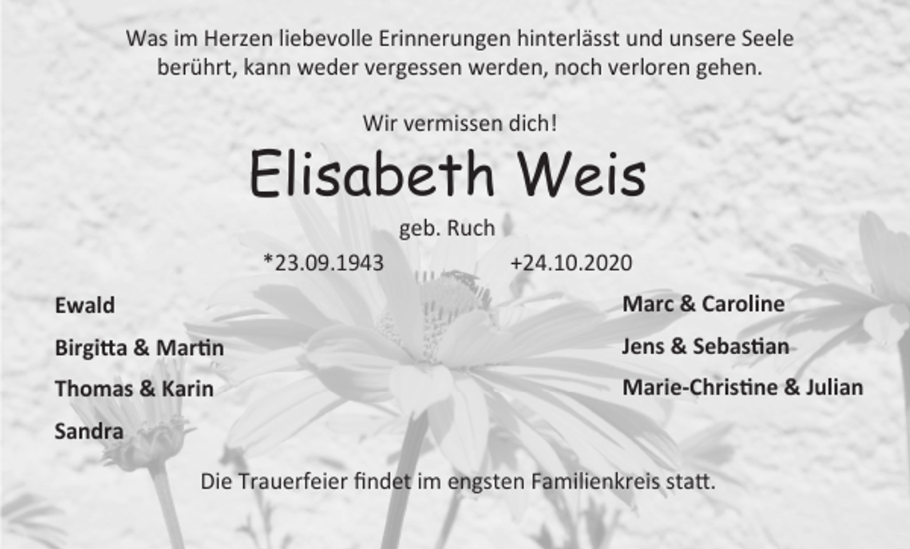 <p>Was im Herzen liebevolle Erinnerungen hinterlässt und unsere Seele<br />berührt, kann weder vergessen werden, noch verloren gehen.<br />Wir vermissen dich!</p><p>Elisabeth Weis<br />geb. Ruch<br />*23.09.1943</p><p>+24.10.2020</p><p>Ewald</p><p>Marc &amp; Caroline</p><p>Birgitta &amp; Martin</p><p>Jens &amp; Sebastian</p><p>Thomas &amp; Karin</p><p>Marie-Christine &amp; Julian</p><p>Sandra<br />Die Trauerfeier findet im engsten Familienkreis statt.</p>