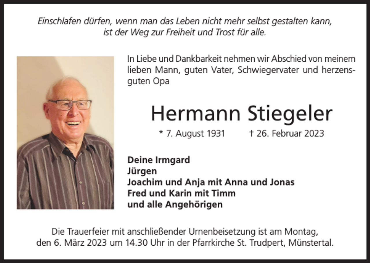 <p>Einschlafen dürfen, wenn man das Leben nicht mehr selbst gestalten kann,<br />ist der Weg zur Freiheit und Trost für alle.<br />In Liebe und Dankbarkeit nehmen wir Abschied von meinem<br />lieben Mann, guten Vater, Schwiegervater und herzensguten Opa</p><p>Hermann Stiegeler<br />* 7. August 1931</p><p>† 26. Februar 2023</p><p>Deine Irmgard<br />Jürgen<br />Joachim und Anja mit Anna und Jonas<br />Fred und Karin mit Timm<br />und alle Angehörigen<br />Die Trauerfeier mit anschließender Urnenbeisetzung ist am Montag,<br />den 6. März 2023 um 14.30 Uhr in der Pfarrkirche St. Trudpert, Münstertal.</p>