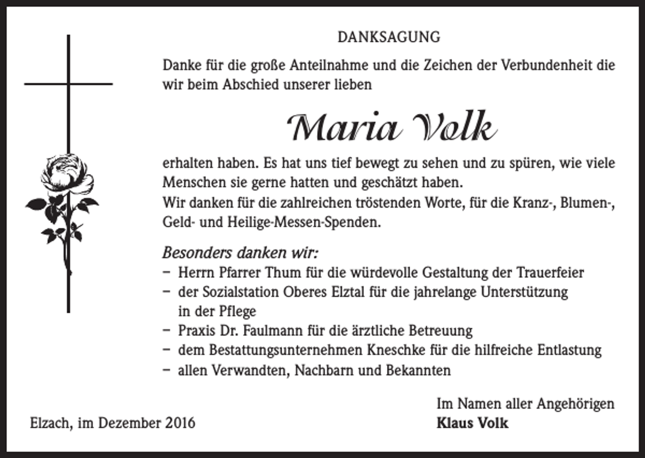 <p>DANKSAGUNG<br />Danke für die große Anteilnahme und die Zeichen der Verbundenheit die<br />wir beim Abschied unserer lieben</p><p>Maria Volk<br />erhalten haben. Es hat uns tief bewegt zu sehen und zu spüren, wie viele<br />Menschen sie gerne hatten und geschätzt haben.<br />Wir danken für die zahlreichen tröstenden Worte, für die Kranz-, Blumen-,<br />Geld- und Heilige-Messen-Spenden.</p><p>Besonders danken wir:<br />– Herrn Pfarrer Thum für die würdevolle Gestaltung der Trauerfeier<br />– der Sozialstation Oberes Elztal für die jahrelange Unterstützung<br />in der Pflege<br />– Praxis Dr. Faulmann für die ärztliche Betreuung<br />– dem Bestattungsunternehmen Kneschke für die hilfreiche Entlastung<br />– allen Verwandten, Nachbarn und Bekannten</p><p>Elzach, im Dezember 2016</p><p>Im Namen aller Angehörigen<br />Klaus Volk</p>
