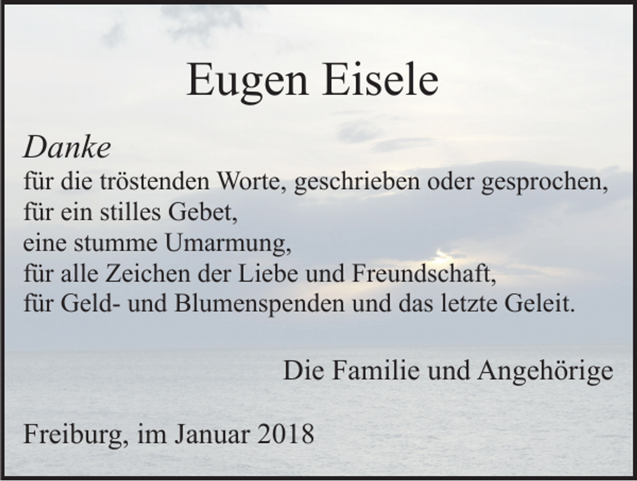 <p>Eugen Eisele<br />Danke</p><p>für die tröstenden Worte, geschrieben oder gesprochen,<br />für ein stilles Gebet,<br />eine stumme Umarmung,<br />für alle Zeichen der Liebe und Freundschaft,<br />für Geld- und Blumenspenden und das letzte Geleit.</p><p>Die Familie und Angehörige<br />Freiburg, im Januar 2018</p>