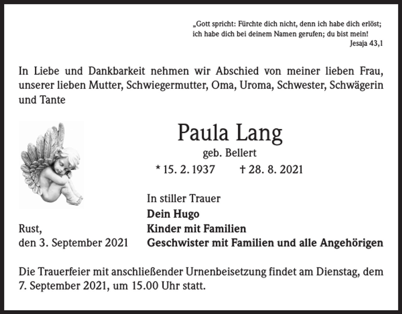 <p>„Gott spricht: Fürchte dich nicht, denn ich habe dich erlöst;<br />ich habe dich bei deinem Namen gerufen; du bist mein!</p><p>Jesaja 43,1</p><p>In Liebe und Dankbarkeit nehmen wir Abschied von meiner lieben Frau,<br />­unserer lieben Mutter, Schwiegermutter, Oma, Uroma, Schwester, Schwägerin<br />und Tante</p><p>Paula Lang</p><p>geb. Bellert<br />* 15. 2. 1937 † 28. 8. 2021</p><p>Rust,<br />den 3. September 2021</p><p>In stiller Trauer<br />Dein Hugo<br />Kinder mit Familien<br />Geschwister mit Familien und alle Angehörigen</p><p>Die Trauerfeier mit anschließender Urnenbeisetzung findet am Dienstag, dem<br />7. September 2021, um 15.00 Uhr statt.</p>