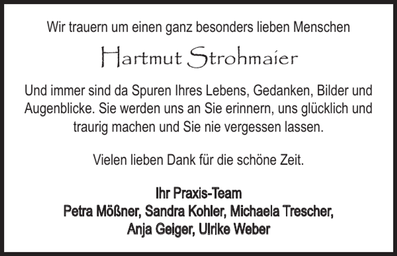 <p>Wir trauern um einen ganz besonders lieben Menschen</p><p>Hartmut Strohmaier<br />Und immer sind da Spuren Ihres Lebens, Gedanken, Bilder und<br />Augenblicke. Sie werden uns an Sie erinnern, uns glücklich und<br />traurig machen und Sie nie vergessen lassen.<br />Vielen lieben Dank für die schöne Zeit.<br />Ihr Praxis-Team<br />Petra Mößner, Sandra Kohler, Michaela Trescher,<br />Anja Geiger, Ulrike Weber</p>