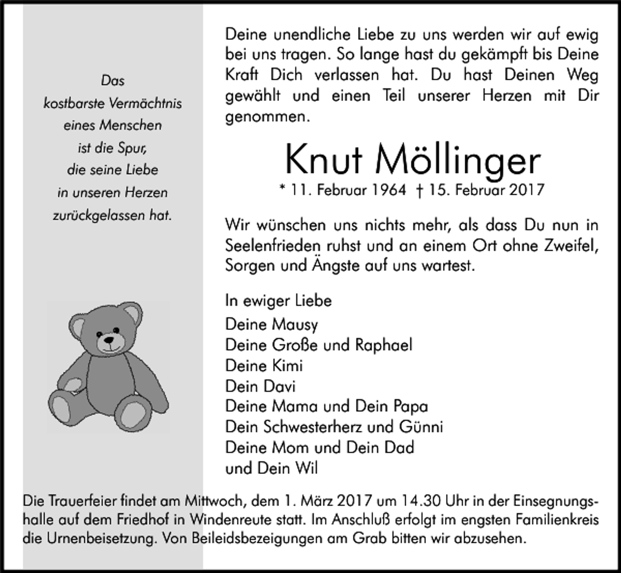 <p>Das<br />kostbarste Vermächtnis<br />eines Menschen<br />ist die Spur,<br />die seine Liebe<br />in unseren Herzen<br />zurückgelassen hat.</p><p>Deine unendliche Liebe zu uns werden wir auf ewig<br />bei uns tragen. So lange hast du gekämpft bis Deine<br />Kraft Dich verlassen hat. Du hast Deinen Weg<br />gewählt und einen Teil unserer Herzen mit Dir<br />genommen.</p><p>Knut Möllinger</p><p>* 11. Februar 1964 † 15. Februar 2017</p><p>Wir wünschen uns nichts mehr, als dass Du nun in<br />Seelenfrieden ruhst und an einem Ort ohne Zweifel,<br />Sorgen und Ängste auf uns wartest.<br />In ewiger Liebe<br />Deine Mausy<br />Deine Große und Raphael<br />Deine Kimi<br />Dein Davi<br />Deine Mama und Dein Papa<br />Dein Schwesterherz und Günni<br />Deine Mom und Dein Dad<br />und Dein Wil</p><p>Die Trauerfeier findet am Mittwoch, dem 1. März 2017 um 14.30 Uhr in der Einsegnungshalle auf dem Friedhof in Windenreute statt. Im Anschluß erfolgt im engsten Familienkreis<br />die Urnenbeisetzung. Von Beileidsbezeigungen am Grab bitten wir abzusehen.</p>