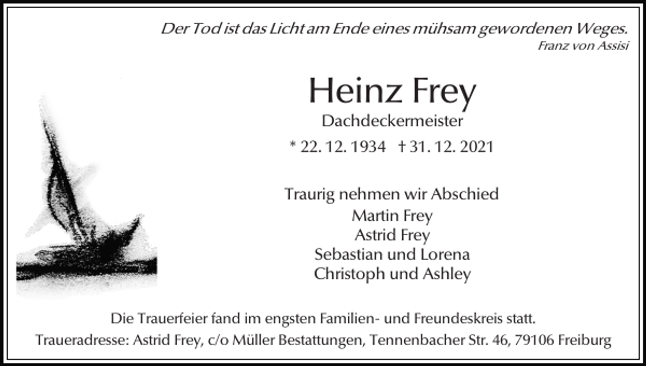 <p>Der Tod ist das Licht am Ende eines mühsam gewordenen Weges.<br />Franz von Assisi</p><p>Heinz Frey<br />Dachdeckermeister</p><p>* 22. 12. 1934 † 31. 12. 2021<br />Traurig nehmen wir Abschied<br />Martin Frey<br />Astrid Frey<br />Sebastian und Lorena<br />Christoph und Ashley<br />Die Trauerfeier fand im engsten Familien- und Freundeskreis statt.<br />Traueradresse: Astrid Frey, c/o Müller Bestattungen, Tennenbacher Str. 46, 79106 Freiburg</p>