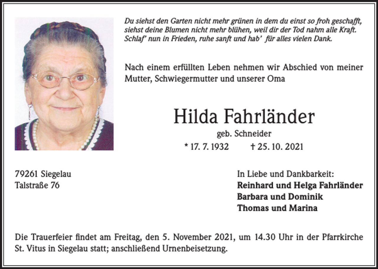 <p>Du siehst den Garten nicht mehr grünen in dem du einst so froh geschafft,<br />siehst deine Blumen nicht mehr blühen, weil dir der Tod nahm alle Kraft.<br />Schlaf’ nun in Frieden, ruhe sanft und hab’ für alles vielen Dank.</p><p>Nach einem erfüllten Leben nehmen wir Abschied von meiner<br />Mutter, Schwiegermutter und unserer Oma</p><p>Hilda Fahrländer<br />geb. Schneider<br />* 17. 7. 1932<br />† 25. 10. 2021</p><p>79261 Siegelau<br />In Liebe und Dankbarkeit:<br />Talstraße 76 Reinhard und Helga Fahrländer<br />Barbara und Dominik<br />Thomas und Marina<br />Die Trauerfeier findet am Freitag, den 5. November 2021, um 14.30 Uhr in der Pfarrkirche<br />St. Vitus in Siegelau statt; anschließend Urnenbeisetzung.</p>