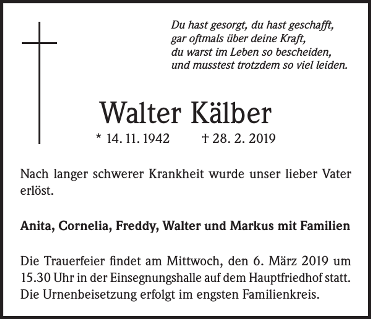 <p>Du hast gesorgt, du hast geschafft,<br />gar oftmals über deine Kraft,<br />du warst im Leben so bescheiden,<br />und musstest trotzdem so viel leiden.</p><p>Walter Kälber</p><p>* 14. 11. 1942</p><p>† 28. 2. 2019</p><p>Nach langer schwerer Krankheit wurde unser lieber Vater<br />erlöst.<br />Anita, Cornelia, Freddy, Walter und Markus mit Familien<br />Die Trauerfeier findet am Mittwoch, den 6. März 2019 um<br />15.30 Uhr in der Einsegnungshalle auf dem Hauptfriedhof statt.<br />Die Urnenbeisetzung erfolgt im engsten Familienkreis.</p>