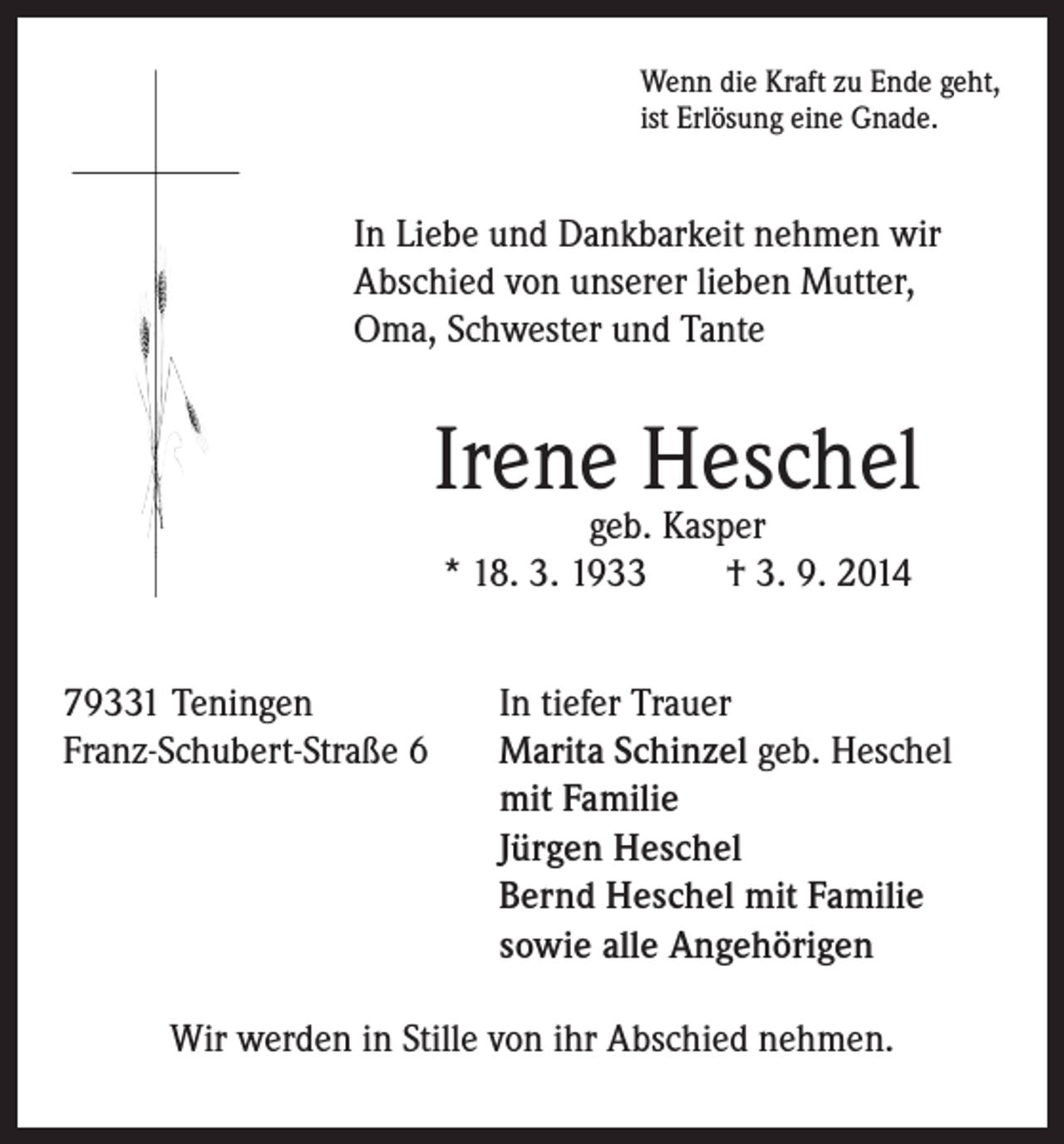 <p>In Liebe und Dankbarkeit nehmen wir<br />Abschied von unserer lieben Mutter,<br />Oma, Schwester und Tante</p><p>Wenn die Kraft zu Ende geht,<br />ist Erlösung eine Gnade.</p><p>Irene Heschel</p><p>79331 Teningen<br />Franz-Schubert-Straße 6</p><p>geb. Kasper<br />* 18. 3. 1933 † 3. 9. 2014</p><p>In tiefer Trauer<br />Marita Schinzel geb. Heschel<br />mit Familie<br />Jürgen Heschel<br />Bernd Heschel mit Familie<br />sowie alle Angehörigen</p><p>Wir werden in Stille von ihr Abschied nehmen.</p>