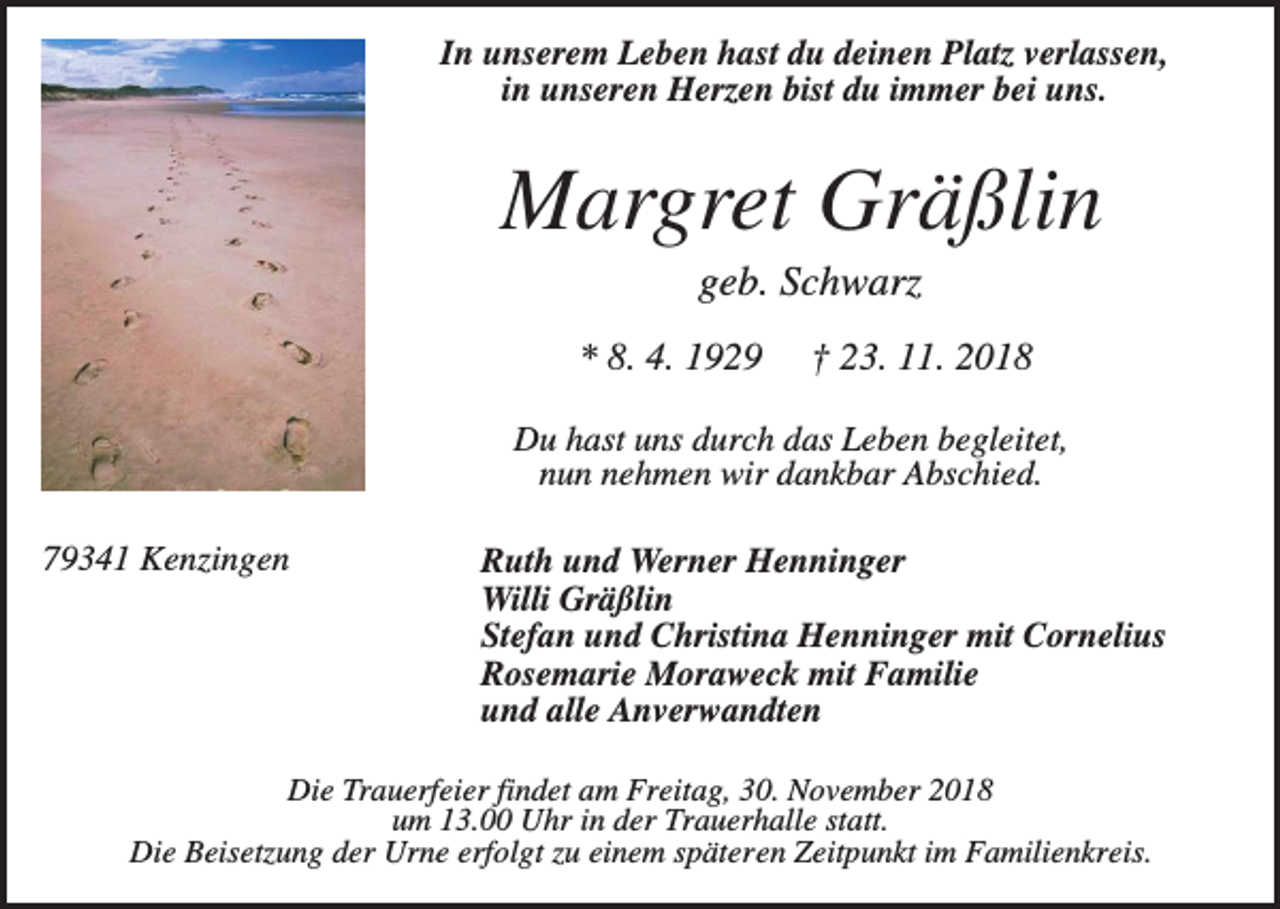 <p>In unserem Leben hast du deinen Platz verlassen,<br />in unseren Herzen bist du immer bei uns.</p><p>Margret Gräßlin<br />geb. Schwarz<br />* 8. 4. 1929</p><p>† 23. 11. 2018</p><p>Du hast uns durch das Leben begleitet,<br />nun nehmen wir dankbar Abschied.<br />79341 Kenzingen</p><p>Ruth und Werner Henninger<br />Willi Gräßlin<br />Stefan und Christina Henninger mit Cornelius<br />Rosemarie Moraweck mit Familie<br />und alle Anverwandten</p><p>Die Trauerfeier findet am Freitag, 30. November 2018<br />um 13.00 Uhr in der Trauerhalle statt.<br />Die Beisetzung der Urne erfolgt zu einem späteren Zeitpunkt im Familienkreis.</p>