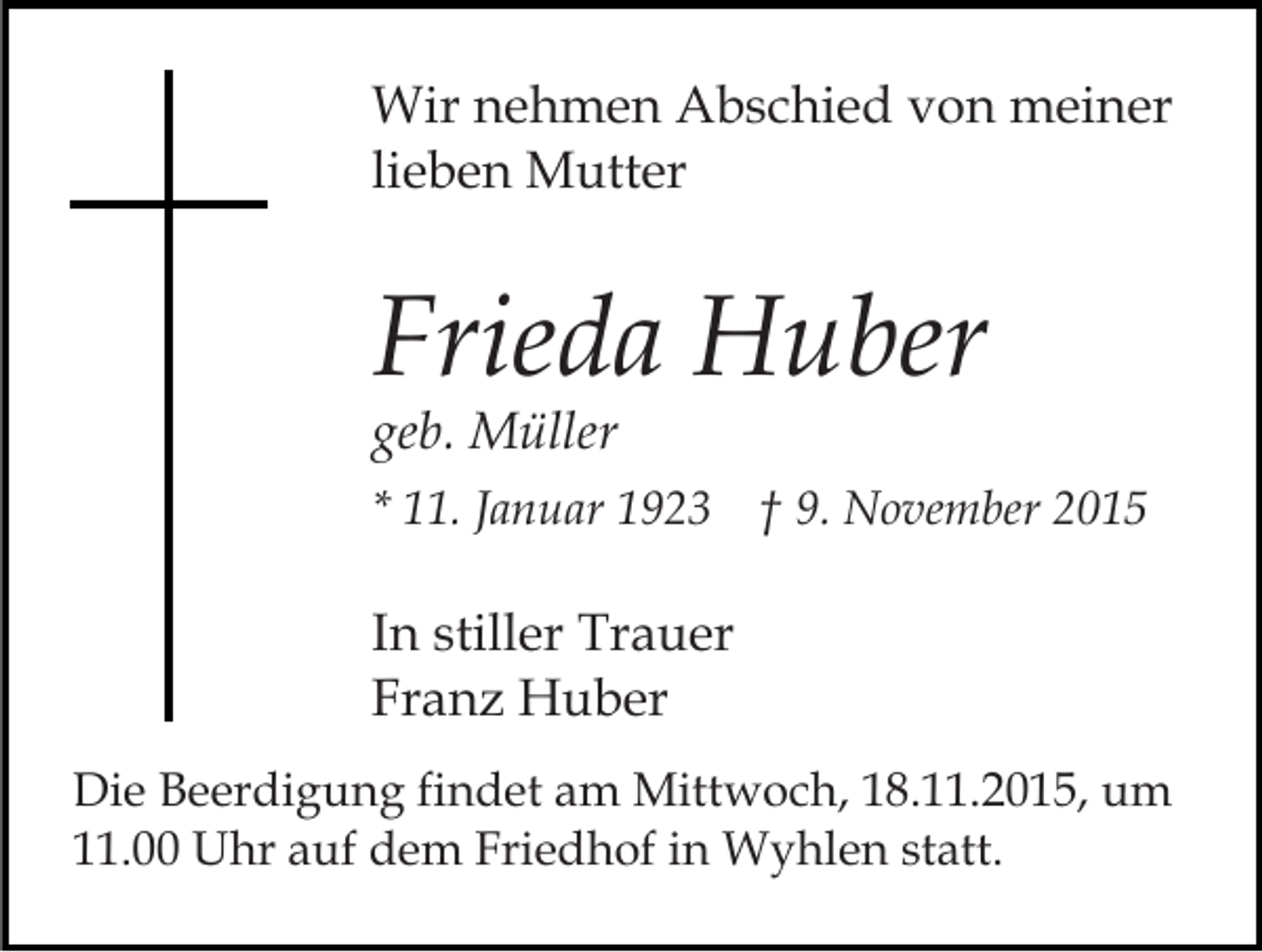 <p>Wir nehmen Abschied von meiner<br />lieben Mutter</p><p>Frieda Huber<br />geb. Müller</p><p>* 11. Januar 1923 † 9. November 2015</p><p>In stiller Trauer<br />Franz Huber<br />Die Beerdigung findet am Mittwoch, 18.11.2015, um<br />11.00 Uhr auf dem Friedhof in Wyhlen statt.</p>