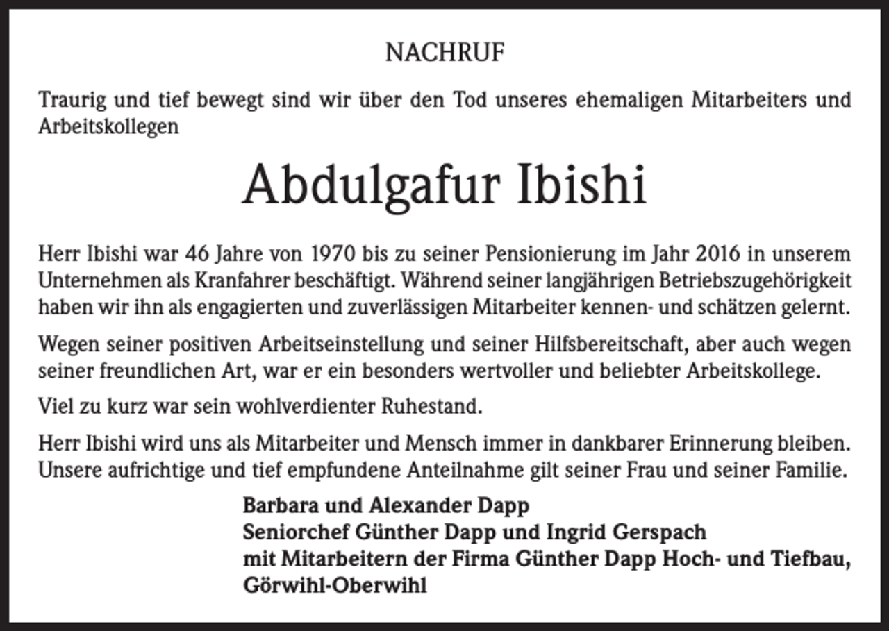 <p>NACHRUF<br />Traurig und tief bewegt sind wir über den Tod unseres ehemaligen Mitarbeiters und<br />Arbeitskollegen</p><p>Abdulgafur Ibishi<br />Herr Ibishi war 46 Jahre von 1970 bis zu seiner Pensionierung im Jahr 2016 in unserem<br />Unternehmen als Kranfahrer beschäftigt. Während seiner langjährigen Betriebszugehörigkeit<br />haben wir ihn als engagierten und zuverlässigen Mitarbeiter kennen- und schätzen gelernt.<br />Wegen seiner positiven Arbeitseinstellung und seiner Hilfsbereitschaft, aber auch wegen<br />seiner freundlichen Art, war er ein besonders wertvoller und beliebter Arbeitskollege.<br />Viel zu kurz war sein wohlverdienter Ruhestand.<br />Herr Ibishi wird uns als Mitarbeiter und Mensch immer in dankbarer Erinnerung bleiben.<br />Unsere aufrichtige und tief empfundene Anteilnahme gilt seiner Frau und seiner Familie.<br />Barbara und Alexander Dapp<br />Seniorchef Günther Dapp und Ingrid Gerspach<br />mit Mitarbeitern der Firma Günther Dapp Hoch- und Tiefbau,<br />Görwihl-Oberwihl</p>