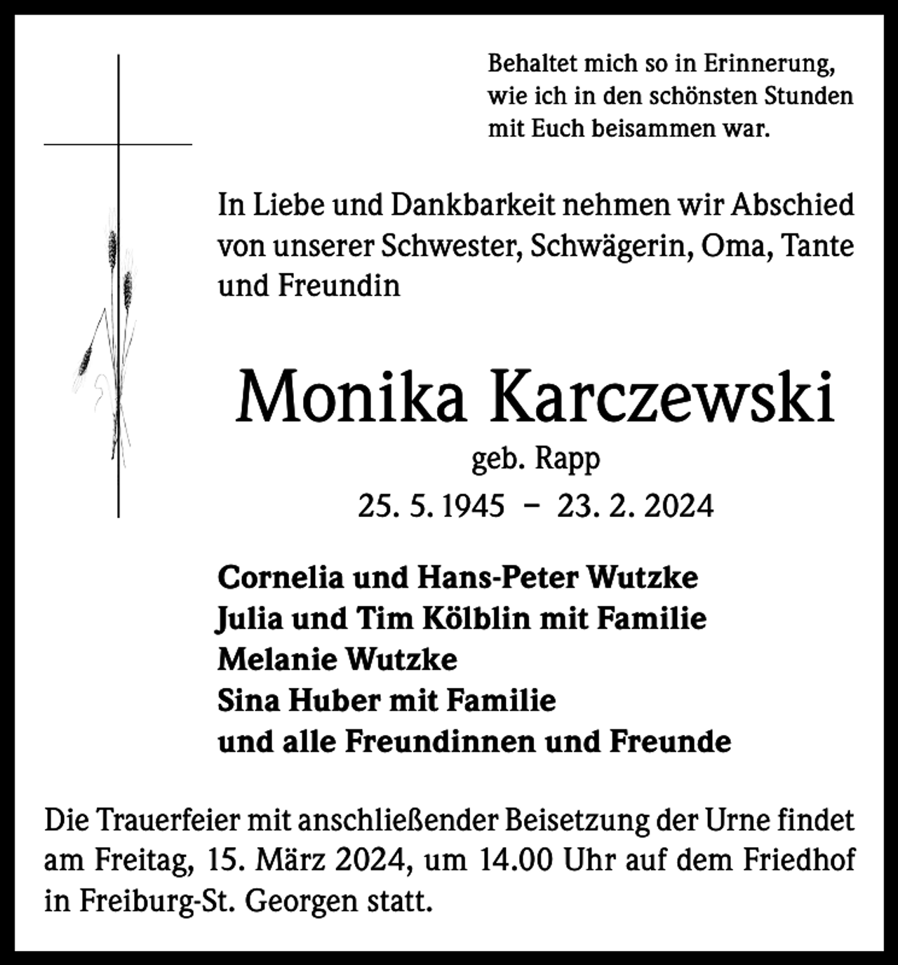 <p>Behaltet mich so in Erinnerung,<br />wie ich in den schönsten Stunden<br />mit Euch beisammen war.</p><p>In Liebe und Dankbarkeit nehmen wir Abschied<br />von unserer Schwester, Schwägerin, Oma, Tante<br />und Freundin</p><p>Monika Karczewski<br />geb. Rapp<br />25. 5. 1945 – 23. 2. 2024</p><p>Cornelia und Hans-Peter Wutzke<br />Julia und Tim Kölblin mit Familie<br />Melanie Wutzke<br />Sina Huber mit Familie<br />und alle Freundinnen und Freunde<br />Die Trauerfeier mit anschließender Beisetzung der Urne findet<br />am Freitag, 15. März 2024, um 14.00 Uhr auf dem Friedhof<br />in Freiburg-St. Georgen statt.</p>