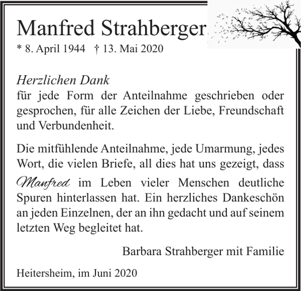 <p>Manfred Strahberger<br />* 8. April 1944 † 13. Mai 2020</p><p>Herzlichen Dank</p><p>für jede Form der Anteilnahme geschrieben oder<br />gesprochen, für alle Zeichen der Liebe, Freundschaft<br />und Verbundenheit.<br />Die mitfühlende Anteilnahme, jede Umarmung, jedes<br />Wort, die vielen Briefe, all dies hat uns gezeigt, dass</p><p>Manfred</p><p>im Leben vieler Menschen deutliche<br />Spuren hinterlassen hat. Ein herzliches Dankeschön<br />an jeden Einzelnen, der an ihn gedacht und auf seinem<br />letzten Weg begleitet hat.<br />Barbara Strahberger mit Familie<br />Heitersheim, im Juni 2020</p>