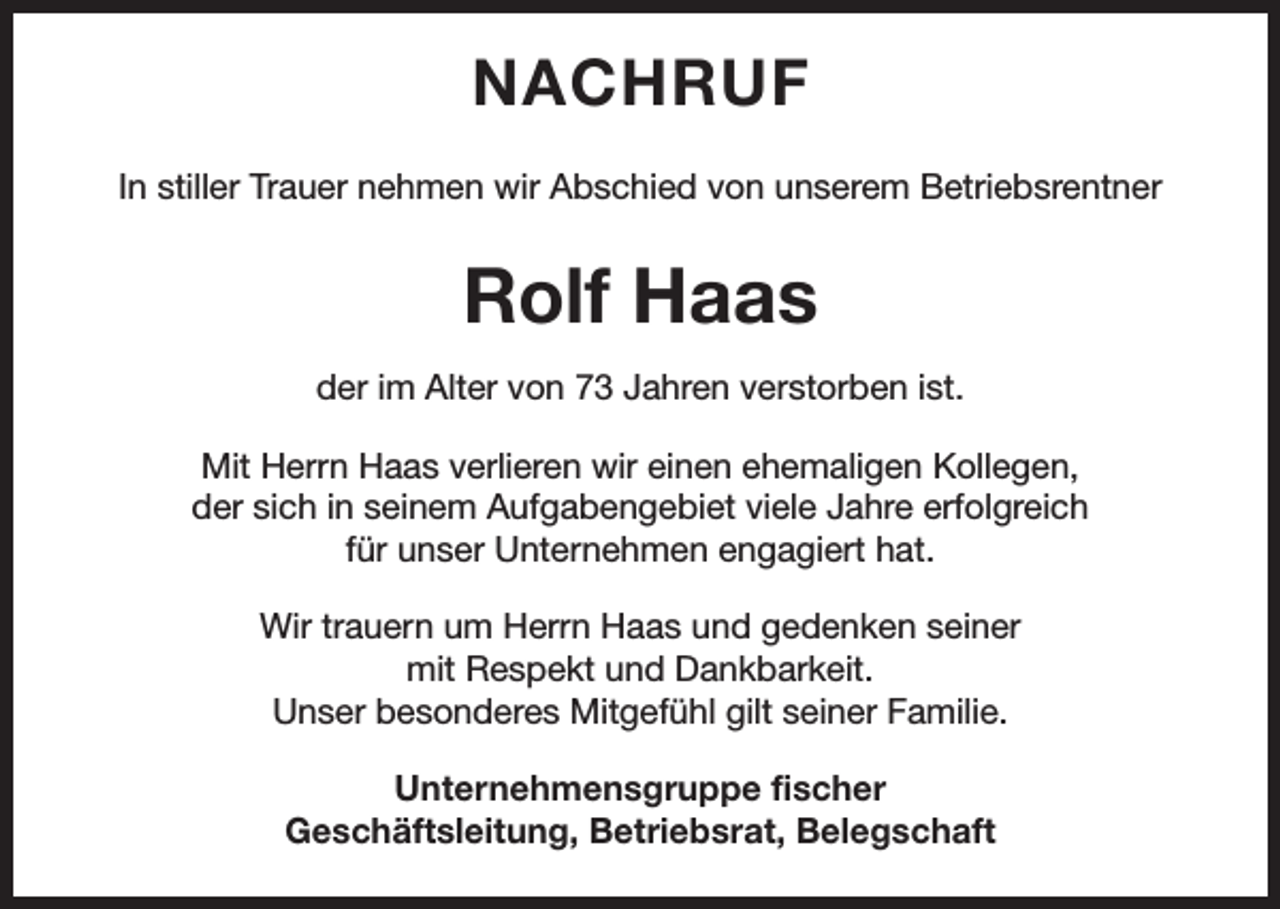 <p>NACHRUF<br />In stiller Trauer nehmen wir Abschied von unserem Betriebsrentner</p><p>Rolf Haas<br />der im Alter von 73 Jahren verstorben ist.<br />Mit Herrn Haas verlieren wir einen ehemaligen Kollegen,<br />der sich in seinem Aufgabengebiet viele Jahre erfolgreich<br />für unser Unternehmen engagiert hat.<br />Wir trauern um Herrn Haas und gedenken seiner<br />mit Respekt und Dankbarkeit.<br />Unser besonderes Mitgefühl gilt seiner Familie.<br />Unternehmensgruppe fischer<br />Geschäftsleitung, Betriebsrat, Belegschaft</p>