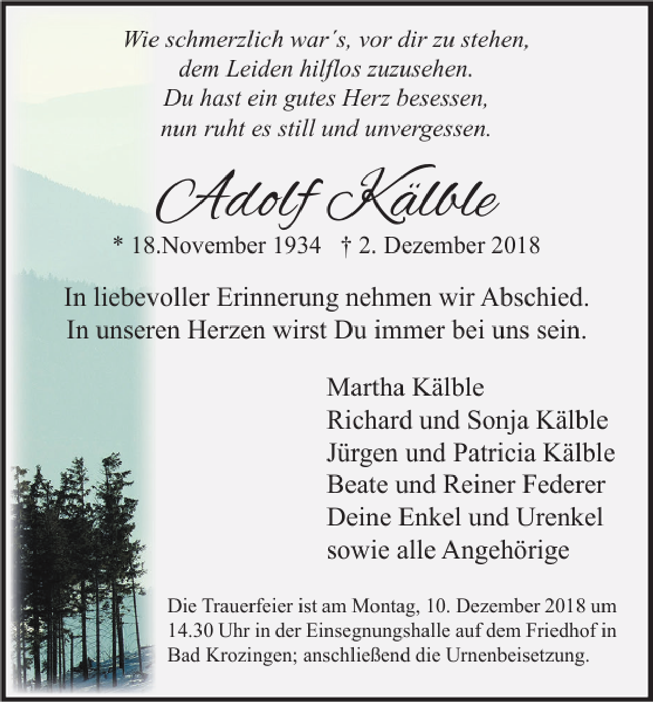 <p>Wie schmerzlich war´s, vor dir zu stehen,<br />dem Leiden hilflos zuzusehen.<br />Du hast ein gutes Herz besessen,<br />nun ruht es still und unvergessen.</p><p>Adolf Kälble</p><p>* 18.November 1934 † 2. Dezember 2018</p><p>In liebevoller Erinnerung nehmen wir Abschied.<br />In unseren Herzen wirst Du immer bei uns sein.<br />Martha Kälble<br />Richard und Sonja Kälble<br />Jürgen und Patricia Kälble<br />Beate und Reiner Federer<br />Deine Enkel und Urenkel<br />sowie alle Angehörige<br />Die Trauerfeier ist am Montag, 10. Dezember 2018 um<br />14.30 Uhr in der Einsegnungshalle auf dem Friedhof in<br />Bad Krozingen; anschließend die Urnenbeisetzung.</p>