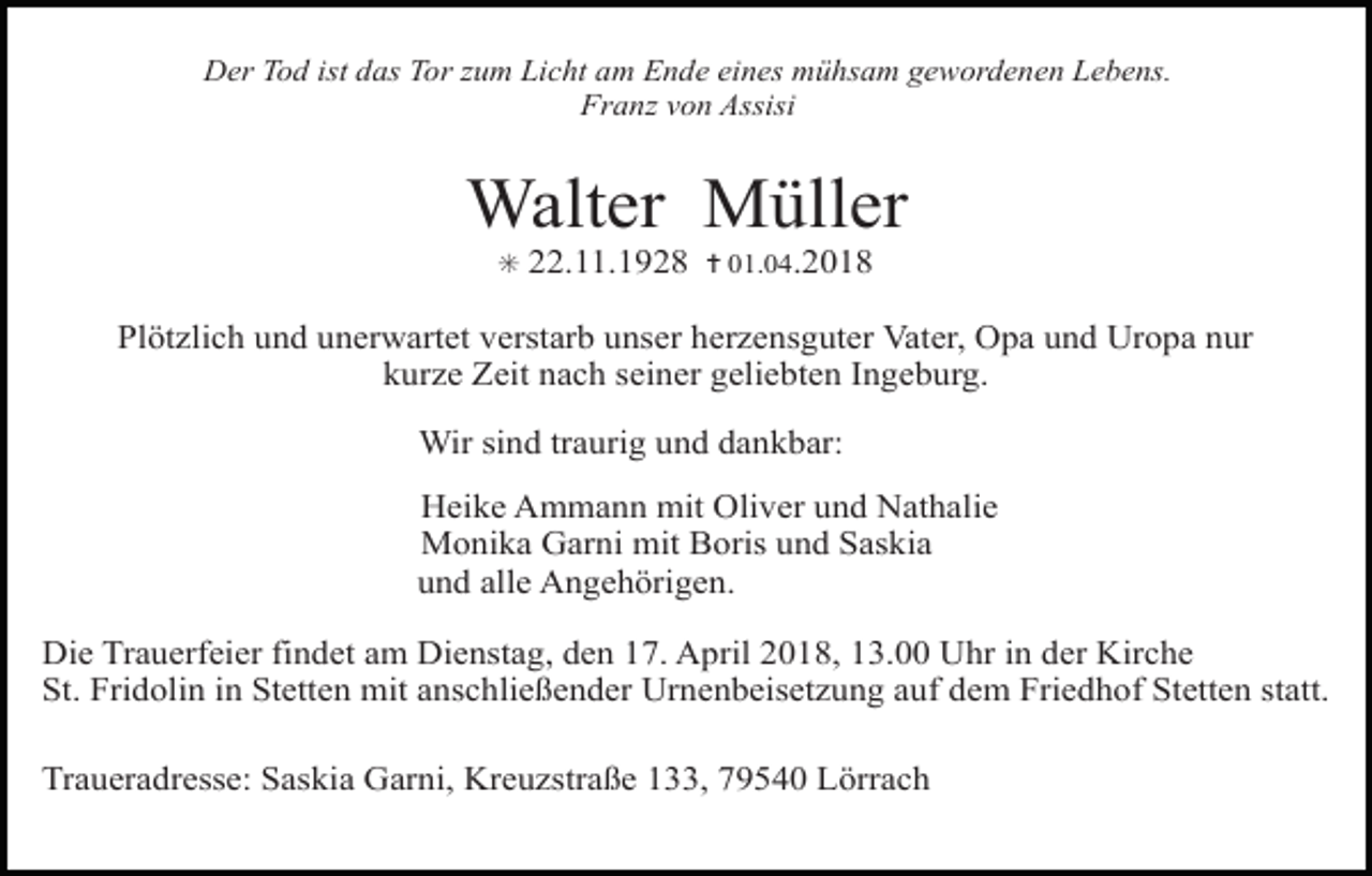<p>Der Tod ist das Tor zum Licht am Ende eines mühsam gewordenen Lebens.<br />Franz von Assisi</p><p>Walter Müller<br />✳</p><p>22.11.1928 ✝ 01.04.2018</p><p>Plötzlich und unerwartet verstarb unser herzensguter Vater, Opa und Uropa nur<br />kurze Zeit nach seiner geliebten Ingeburg.<br />Wir sind traurig und dankbar:<br />Heike Ammann mit Oliver und Nathalie<br />Monika Garni mit Boris und Saskia<br />und alle Angehörigen.<br />Die Trauerfeier findet am Dienstag, den 17. April 2018, 13.00 Uhr in der Kirche<br />St. Fridolin in Stetten mit anschließender Urnenbeisetzung auf dem Friedhof Stetten statt.<br />Traueradresse: Saskia Garni, Kreuzstraße 133, 79540 Lörrach</p>