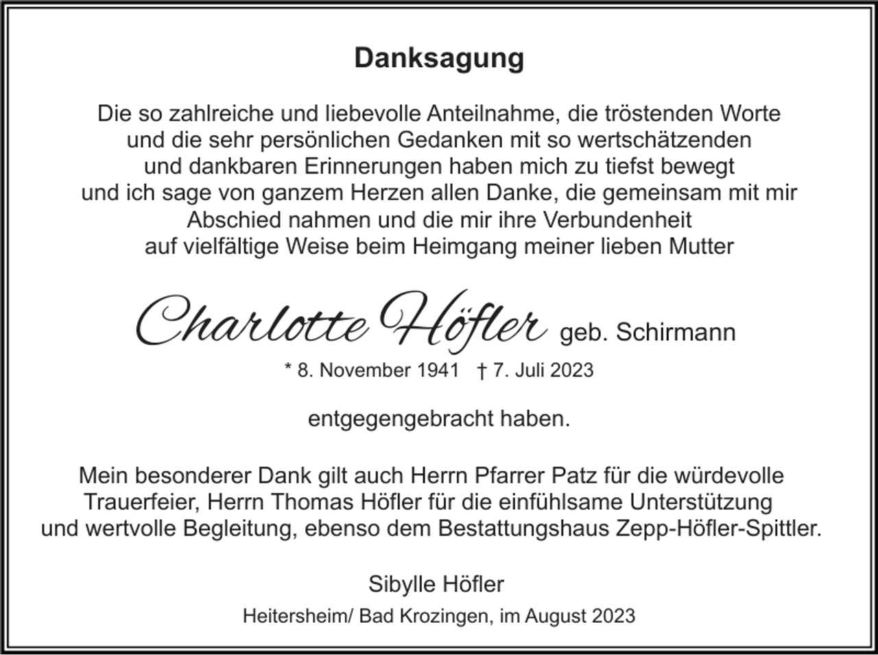 <p>Danksagung<br />Die so zahlreiche und liebevolle Anteilnahme, die tröstenden Worte<br />und die sehr persönlichen Gedanken mit so wertschätzenden<br />und dankbaren Erinnerungen haben mich zu tiefst bewegt<br />und ich sage von ganzem Herzen allen Danke, die gemeinsam mit mir<br />Abschied nahmen und die mir ihre Verbundenheit<br />auf vielfältige Weise beim Heimgang meiner lieben Mutter</p><p>Charlotte Höfler</p><p>geb. Schirmann</p><p>* 8. November 1941 † 7. Juli 2023</p><p>entgegengebracht haben.<br />Mein besonderer Dank gilt auch Herrn Pfarrer Patz für die würdevolle<br />Trauerfeier, Herrn Thomas Höfler für die einfühlsame Unterstützung<br />und wertvolle Begleitung, ebenso dem Bestattungshaus Zepp-Höfler-Spittler.<br />Sibylle Höfler<br />Heitersheim/ Bad Krozingen, im August 2023</p>