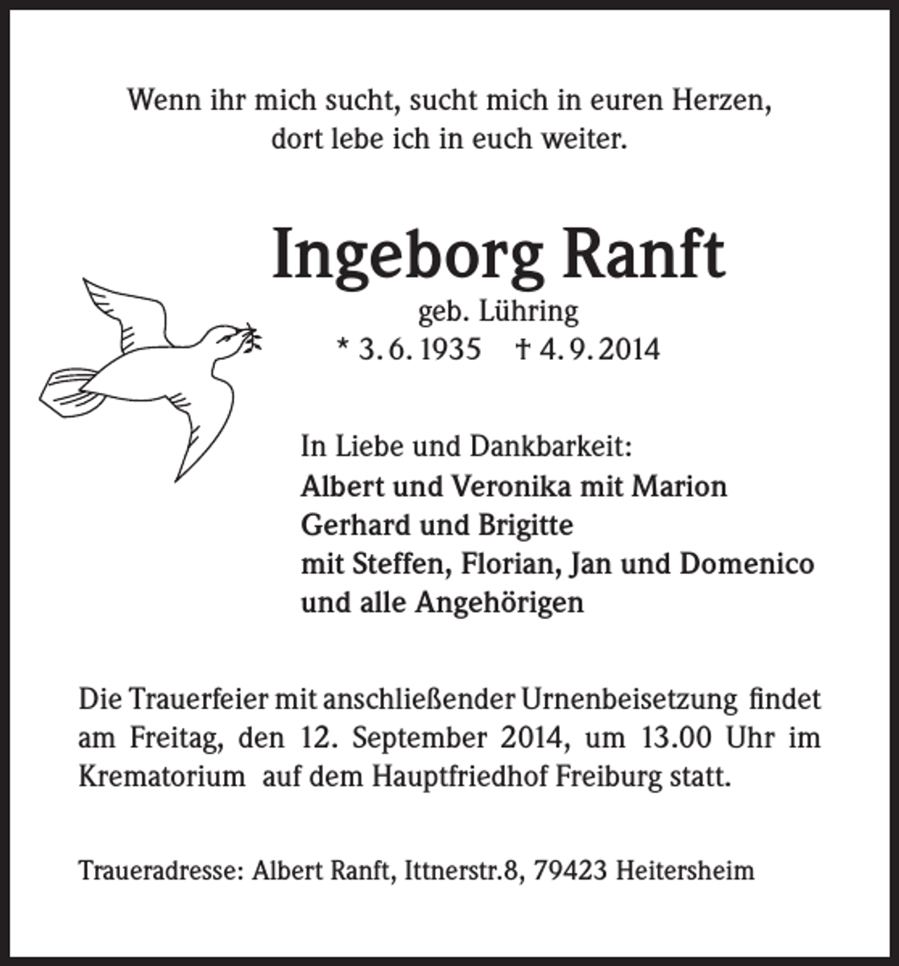 <p>Wenn ihr mich sucht, sucht mich in euren Herzen,<br />dort lebe ich in euch weiter.</p><p>Ingeborg Ranft<br />geb. Lühring<br />* 3. 6. 1935 † 4. 9. 2014</p><p>In Liebe und Dankbarkeit:<br />Albert und Veronika mit Marion<br />Gerhard und Brigitte<br />mit Steffen, Florian, Jan und Domenico<br />und alle Angehörigen<br />Die Trauerfeier mit anschließender Urnenbeisetzung findet<br />am Freitag, den 12. September 2014, um 13.00 Uhr im<br />Krematorium auf dem Hauptfriedhof Freiburg statt.<br />Traueradresse: Albert Ranft, Ittnerstr.8, 79423 Heitersheim</p>