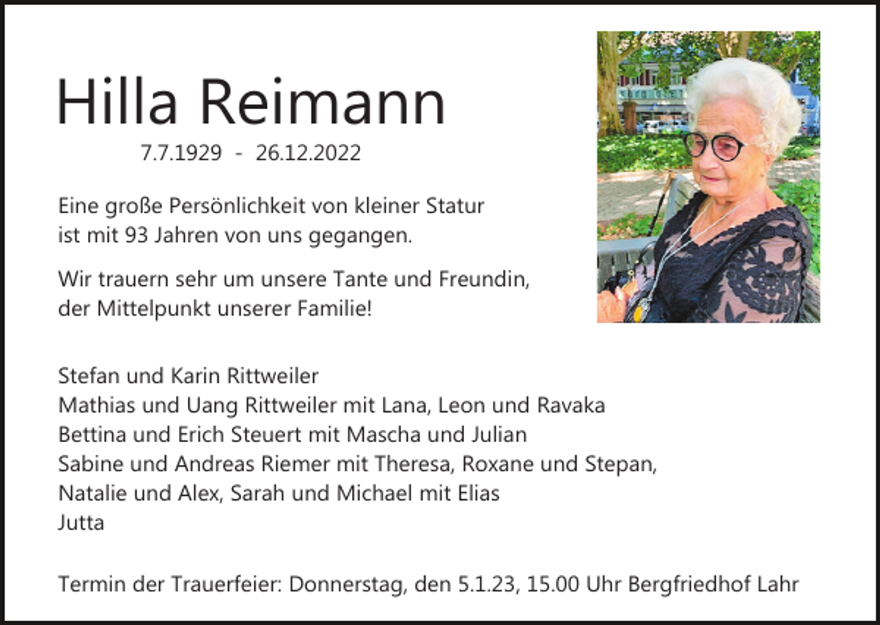 <p>Hilla Reimann<br />7.7.1929 - 26.12.2022<br />Eine große Persönlichkeit von kleiner Statur<br />ist mit 93 Jahren von uns gegangen.<br />Wir trauern sehr um unsere Tante und Freundin,<br />der Mittelpunkt unserer Familie!<br />Stefan und Karin Rittweiler<br />Mathias und Uang Rittweiler mit Lana, Leon und Ravaka<br />Bettina und Erich Steuert mit Mascha und Julian<br />Sabine und Andreas Riemer mit Theresa, Roxane und Stepan,<br />Natalie und Alex, Sarah und Michael mit Elias<br />Jutta<br />Termin der Trauerfeier: Donnerstag, den 5.1.23, 15.00 Uhr Bergfriedhof Lahr</p>