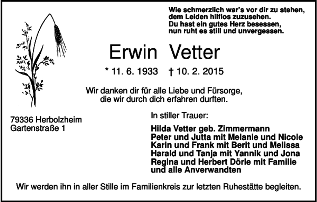 <p>Wie schmerzlich war’s vor dir zu stehen,<br />dem Leiden hilflos zuzusehen.<br />Du hast ein gutes Herz besessen,<br />nun ruht es still und unvergessen.</p><p>Erwin Vetter<br />* 11. 6. 1933</p><p>† 10. 2. 2015</p><p>Wir danken dir für alle Liebe und Fürsorge,<br />die wir durch dich erfahren durften.<br />79336 Herbolzheim<br />Gartenstraße 1</p><p>In stiller Trauer:<br />Hilda Vetter geb. Zimmermann<br />Peter und Jutta mit Melanie und Nicole<br />Karin und Frank mit Berit und Melissa<br />Harald und Tanja mit Yannik und Jona<br />Regina und Herbert Dörle mit Familie<br />und alle Anverwandten</p><p>Wir werden ihn in aller Stille im Familienkreis zur letzten Ruhestätte begleiten.</p>