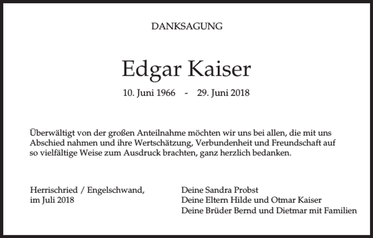 <p>DANKSAGUNG</p><p>Edgar Kaiser<br />10. Juni 1966</p><p>-</p><p>29. Juni 2018</p><p>Überwältigt von der großen Anteilnahme möchten wir uns bei allen, die mit uns<br />Abschied nahmen und ihre Wertschätzung, Verbundenheit und Freundschaft auf<br />so vielfältige Weise zum Ausdruck brachten, ganz herzlich bedanken.</p><p>Herrischried / Engelschwand,<br />im Juli 2018</p><p>Deine Sandra Probst<br />Deine Eltern Hilde und Otmar Kaiser<br />Deine Brüder Bernd und Dietmar mit Familien</p>