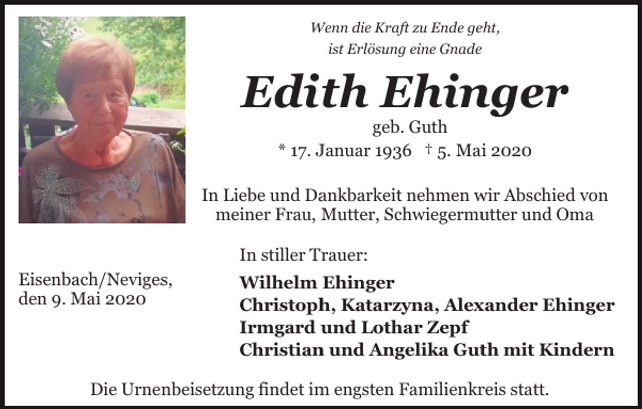 <p>Wenn die Kraft zu Ende geht,<br />ist Erlösung eine Gnade</p><p>Edith Ehinger<br />geb. Guth<br />* 17. Januar 1936 † 5. Mai 2020</p><p>In Liebe und Dankbarkeit nehmen wir Abschied von<br />meiner Frau, Mutter, Schwiegermutter und Oma<br />In stiller Trauer:<br />Eisenbach/Neviges,<br />den 9. Mai 2020</p><p>Wilhelm Ehinger<br />Christoph, Katarzyna, Alexander Ehinger<br />Irmgard und Lothar Zepf<br />Christian und Angelika Guth mit Kindern</p><p>Die Urnenbeisetzung findet im engsten Familienkreis statt.</p>