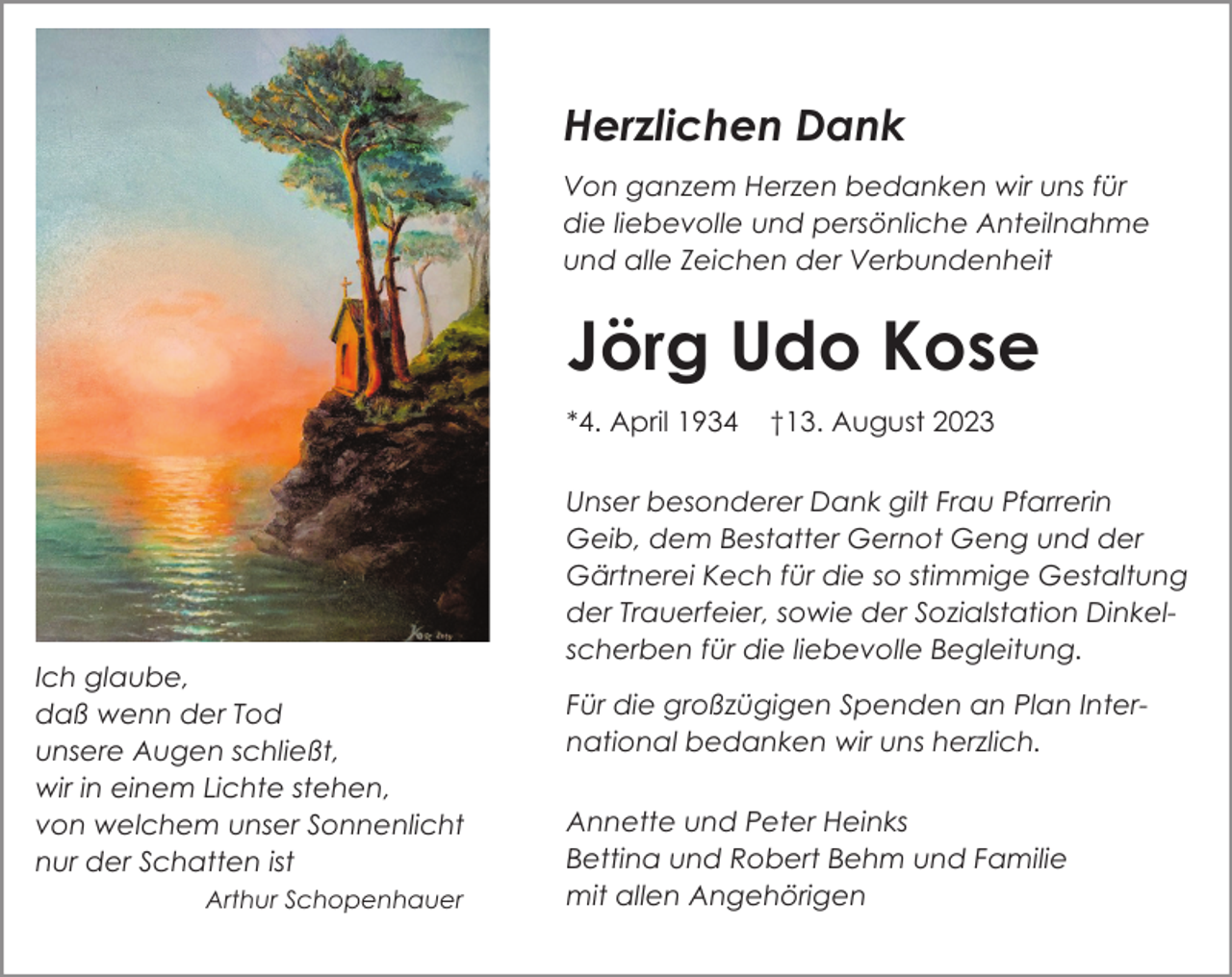 <p>Herzlichen Dank<br />Von ganzem Herzen bedanken wir uns für<br />die liebevolle und persönliche Anteilnahme<br />und alle Zeichen der Verbundenheit</p><p>Jörg Udo Kose<br />*4. April 1934</p><p>Ich glaube,<br />daß wenn der Tod<br />unsere Augen schließt,<br />wir in einem Lichte stehen,<br />von welchem unser Sonnenlicht<br />nur der Schatten ist<br />Arthur Schopenhauer</p><p>†13. August 2023</p><p>Unser besonderer Dank gilt Frau Pfarrerin<br />Geib, dem Bestatter Gernot Geng und der<br />Gärtnerei Kech für die so stimmige Gestaltung<br />der Trauerfeier, sowie der Sozialstation Dinkelscherben für die liebevolle Begleitung.<br />Für die großzügigen Spenden an Plan International bedanken wir uns herzlich.<br />Annette und Peter Heinks<br />Bettina und Robert Behm und Familie<br />mit allen Angehörigen</p>