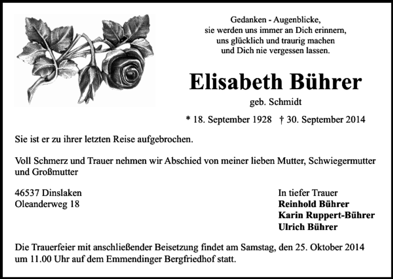 <p>Gedanken - Augenblicke,<br />sie werden uns immer an Dich erinnern,<br />uns glücklich und traurig machen<br />und Dich nie vergessen lassen.</p><p>Elisabeth Bührer<br />geb. Schmidt</p><p>* 18. September 1928 † 30. September 2014<br />Sie ist er zu ihrer letzten Reise aufgebrochen.<br />Voll Schmerz und Trauer nehmen wir Abschied von meiner lieben Mutter, Schwiegermutter<br />und Großmutter<br />46537 Dinslaken<br />Oleanderweg 18</p><p>In tiefer Trauer<br />Reinhold Bührer<br />Karin Ruppert-Bührer<br />Ulrich Bührer</p><p>Die Trauerfeier mit anschließender Beisetzung findet am Samstag, den 25. Oktober 2014<br />um 11.00 Uhr auf dem Emmendinger Bergfriedhof statt.</p>