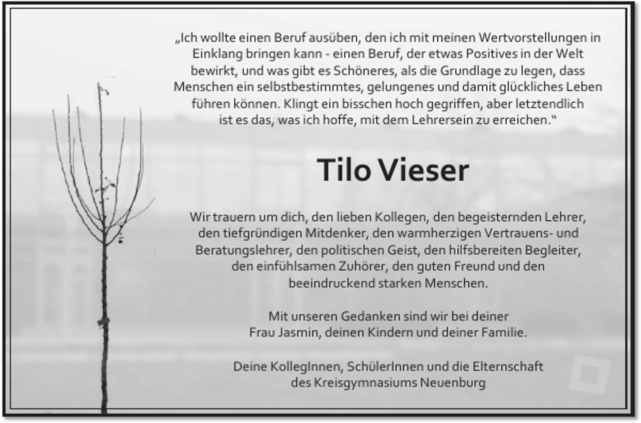 <p>„Ich wollte einen Beruf ausüben, den ich mit meinen Wertvorstellungen in<br />Einklang bringen kann - einen Beruf, der etwas Positives in der Welt<br />bewirkt, und was gibt es Schöneres, als die Grundlage zu legen, dass<br />Menschen ein selbstbestimmtes, gelungenes und damit glückliches Leben<br />führen können. Klingt ein bisschen hoch gegriffen, aber letztendlich<br />ist es das, was ich hoffe, mit dem Lehrersein zu erreichen.“</p><p>Tilo Vieser<br />Wir trauern um dich, den lieben Kollegen, den begeisternden Lehrer,<br />den tiefgründigen Mitdenker, den warmherzigen Vertrauens- und<br />Beratungslehrer, den politischen Geist, den hilfsbereiten Begleiter,<br />den einfühlsamen Zuhörer, den guten Freund und den<br />beeindruckend starken Menschen.<br />Mit unseren Gedanken sind wir bei deiner<br />Frau Jasmin, deinen Kindern und deiner Familie.</p><p>Deine KollegInnen, SchülerInnen und die Elternschaft<br />des Kreisgymnasiums Neuenburg</p>