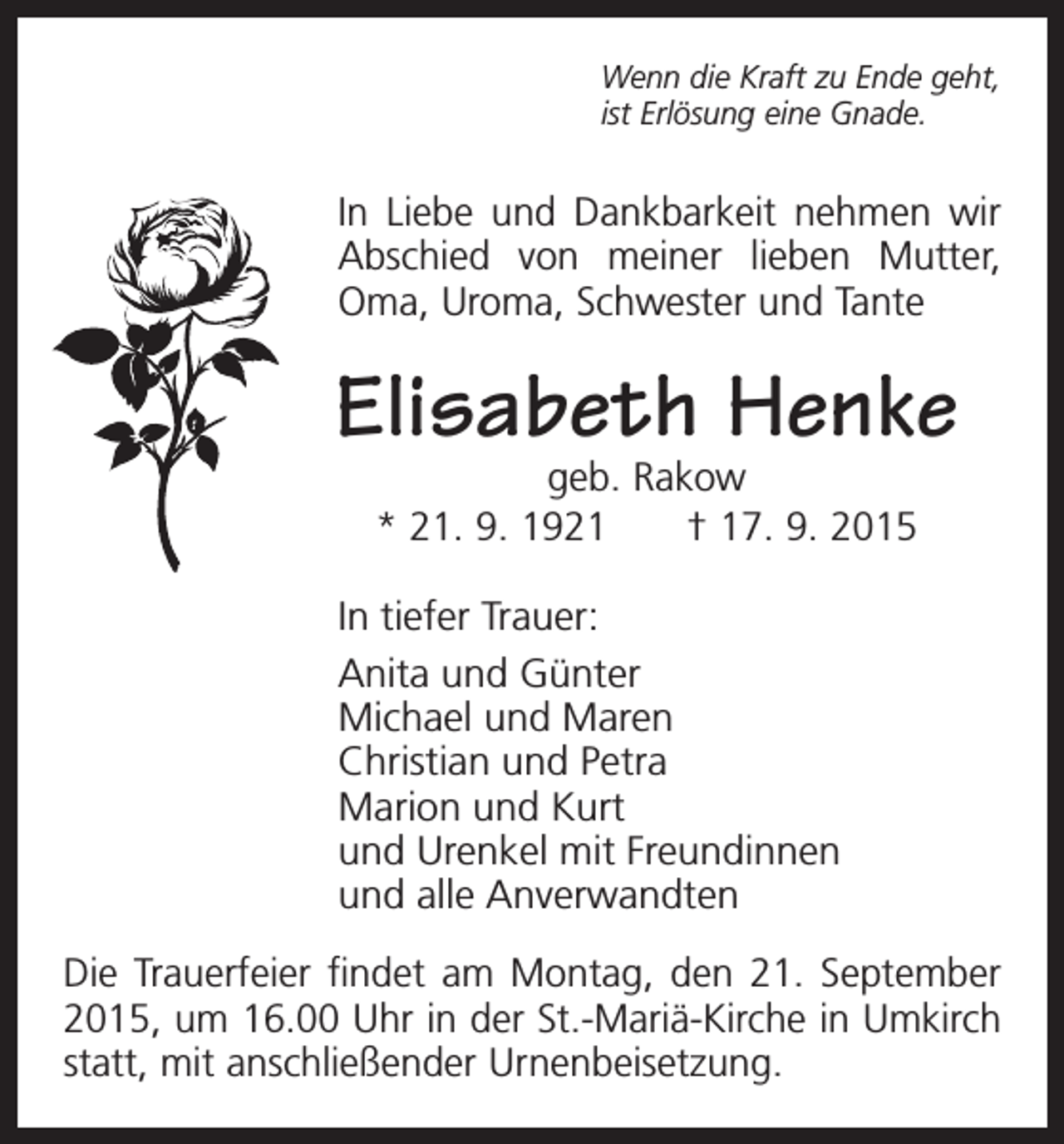 <p>Wenn die Kraft zu Ende geht,<br />ist Erlösung eine Gnade.</p><p>In Liebe und Dankbarkeit nehmen wir<br />Abschied von meiner lieben Mutter,<br />Oma, Uroma, Schwester und Tante</p><p>Elisabeth Henke<br />geb. Rakow<br />* 21. 9. 1921 † 17. 9. 2015</p><p>In tiefer Trauer:<br />Anita und Günter<br />Michael und Maren<br />Christian und Petra<br />Marion und Kurt<br />und Urenkel mit Freundinnen<br />und alle Anverwandten<br />Die Trauerfeier findet am Montag, den 21. September<br />2015, um 16.00 Uhr in der St.-Mariä-Kirche in Umkirch<br />statt, mit anschließender Urnenbeisetzung.</p>