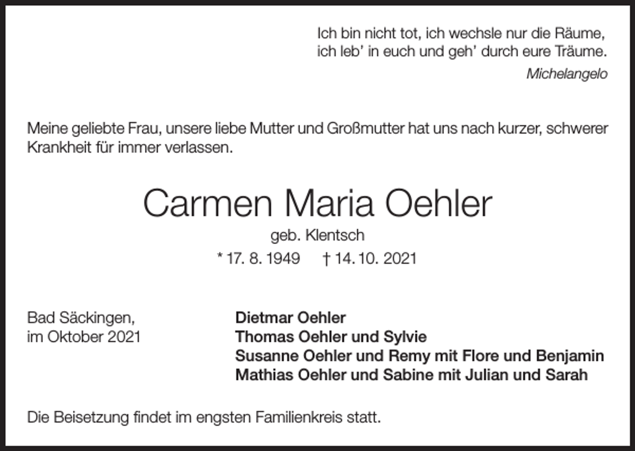 <p>Ich bin nicht tot, ich wechsle nur die Räume,<br />ich leb’ in euch und geh’ durch eure Träume.<br />Michelangelo</p><p>Meine geliebte Frau, unsere liebe Mutter und Großmutter hat uns nach kurzer, schwerer<br />Krankheit für immer verlassen.</p><p>Carmen Maria Oehler<br />geb. Klentsch<br />* 17. 8. 1949 † 14. 10. 2021</p><p>Bad Säckingen,<br />im Oktober 2021</p><p>Dietmar Oehler<br />Thomas Oehler und Sylvie<br />Susanne Oehler und Remy mit Flore und Benjamin<br />Mathias Oehler und Sabine mit Julian und Sarah</p><p>Die Beisetzung findet im engsten Familienkreis statt.</p>