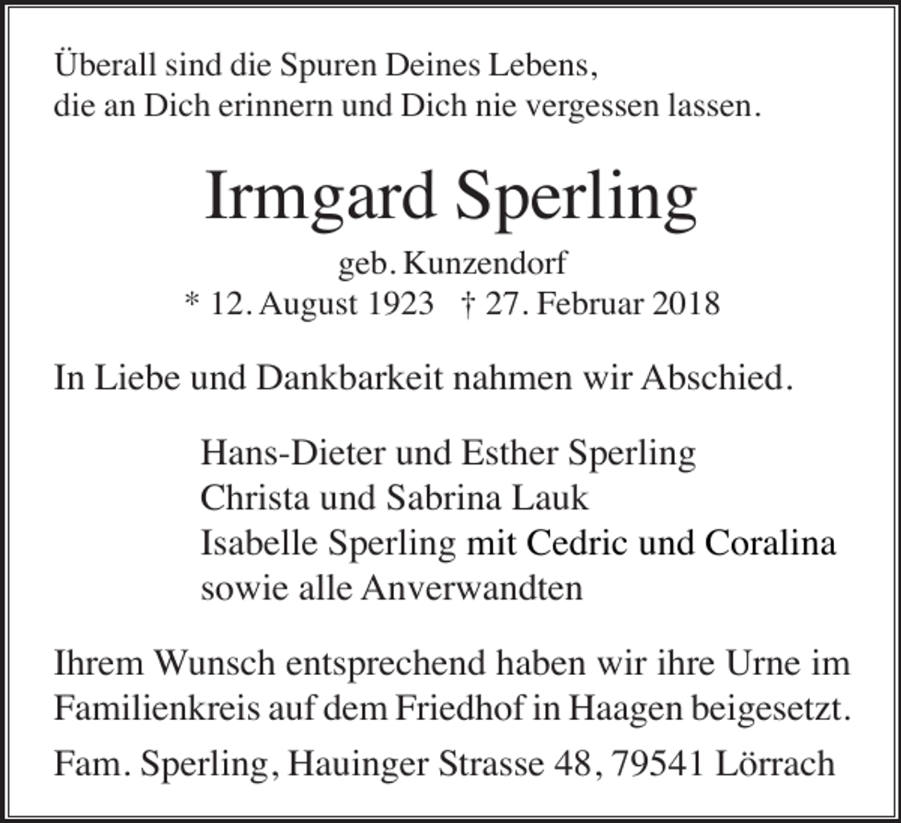<p>Überall sind die Spuren Deines Lebens,<br />die an Dich erinnern und Dich nie vergessen lassen.</p><p>Irmgard Sperling<br />geb. Kunzendorf<br />* 12. August 1923 † 27. Februar 2018</p><p>In Liebe und Dankbarkeit nahmen wir Abschied.<br />Hans-Dieter und Esther Sperling<br />Christa und Sabrina Lauk<br />Isabelle Sperling mit Cedric und Coralina<br />sowie alle Anverwandten<br />Ihrem Wunsch entsprechend haben wir ihre Urne im<br />Familienkreis auf dem Friedhof in Haagen beigesetzt.<br />Fam. Sperling, Hauinger Strasse 48, 79541 Lörrach</p>