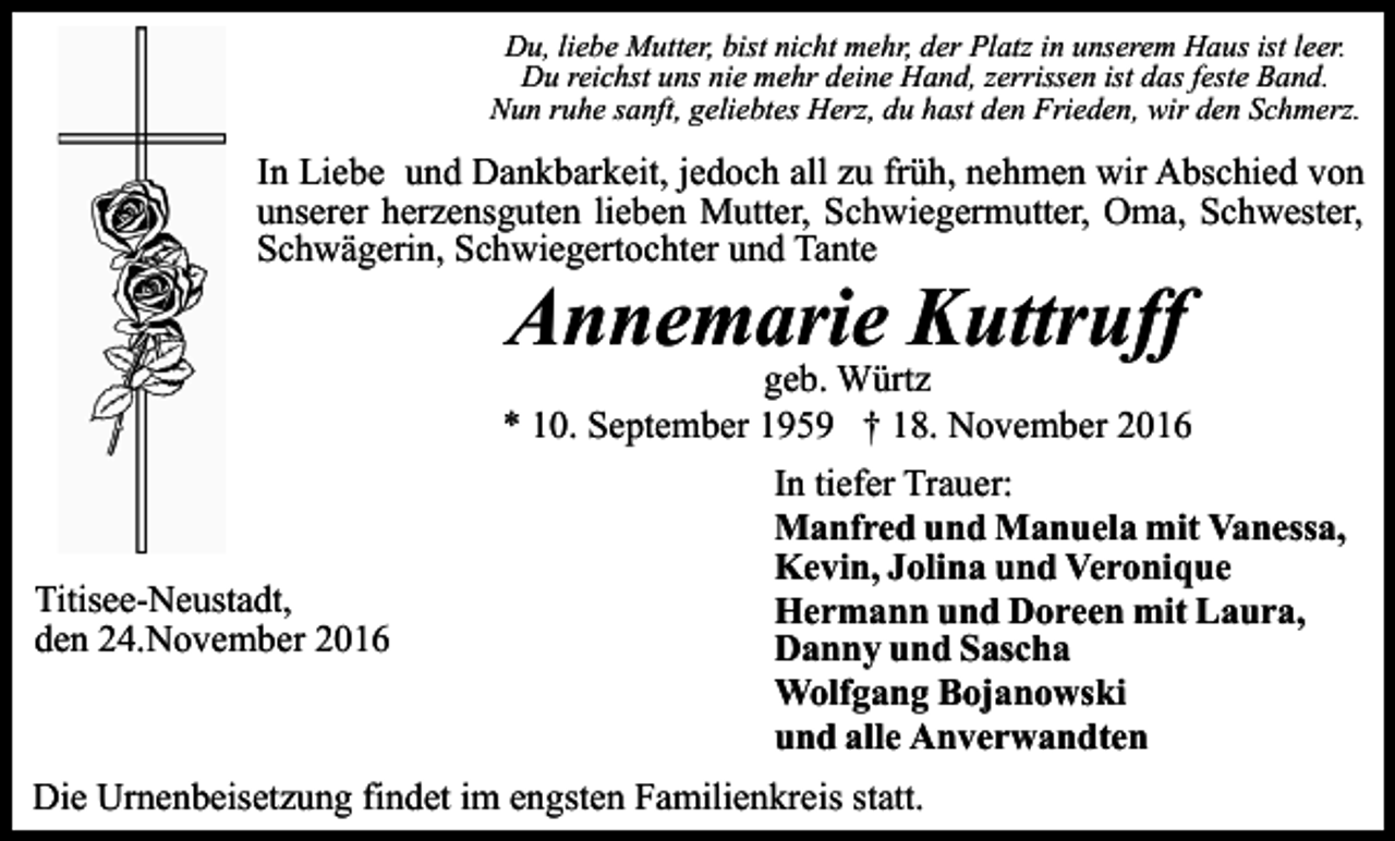 <p>Du, liebe Mutter, bist nicht mehr, der Platz in unserem Haus ist leer.<br />Du reichst uns nie mehr deine Hand, zerrissen ist das feste Band.<br />Nun ruhe sanft, geliebtes Herz, du hast den Frieden, wir den Schmerz.</p><p>In Liebe und Dankbarkeit, jedoch all zu früh, nehmen wir Abschied von<br />unserer herzensguten lieben Mutter, Schwiegermutter, Oma, Schwester,<br />Schwägerin, Schwiegertochter und Tante</p><p>Annemarie Kuttruff<br />geb. Würtz<br />* 10. September 1959 † 18. November 2016</p><p>Titisee-Neustadt,<br />den 24.November 2016</p><p>In tiefer Trauer:<br />Manfred und Manuela mit Vanessa,<br />Kevin, Jolina und Veronique<br />Hermann und Doreen mit Laura,<br />Danny und Sascha<br />Wolfgang Bojanowski<br />und alle Anverwandten</p><p>Die Urnenbeisetzung findet im engsten Familienkreis statt.</p>