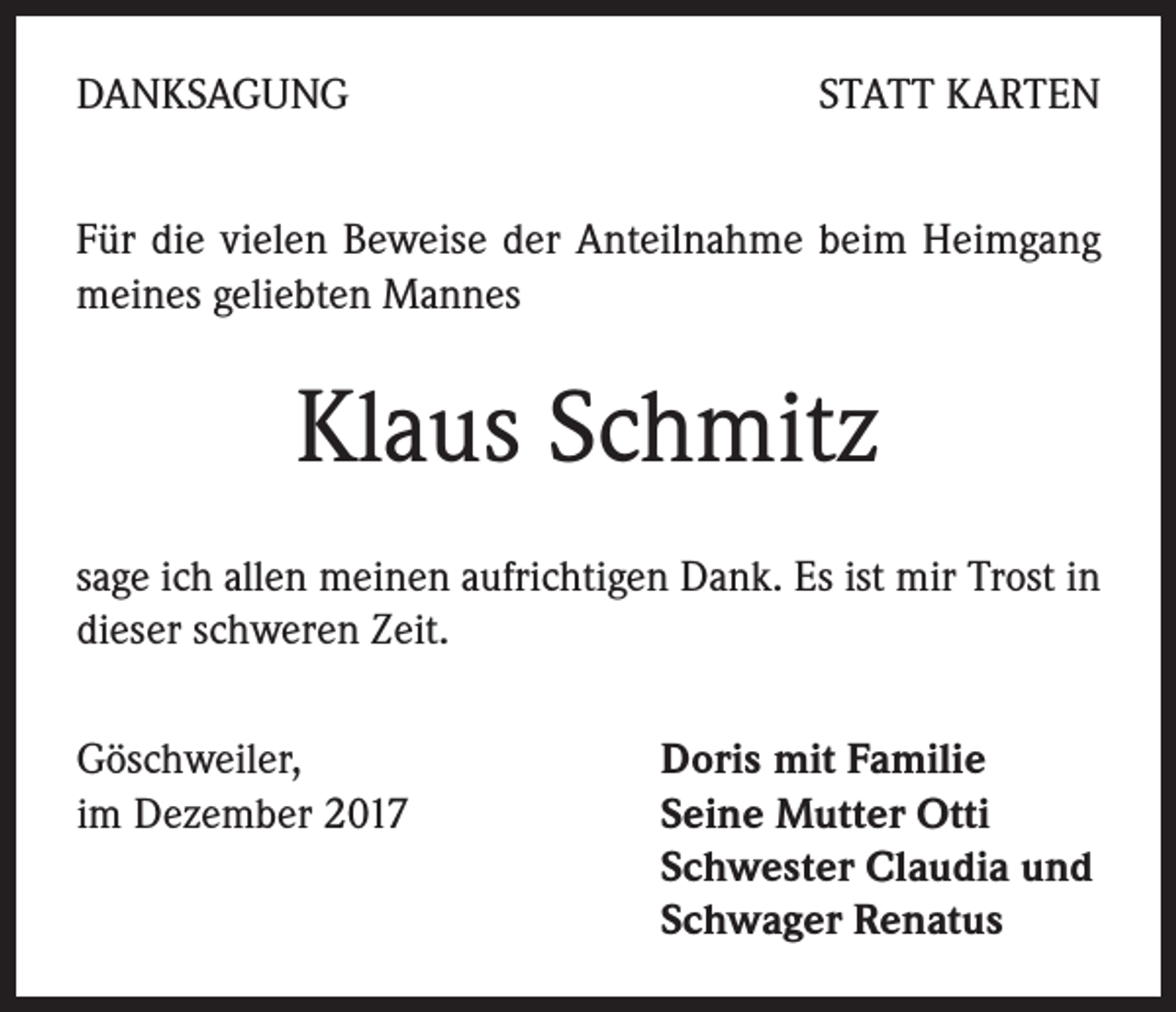 <p>DANKSAGUNG</p><p>STATT KARTEN</p><p>Für die vielen Beweise der Anteilnahme beim Heimgang<br />meines geliebten Mannes</p><p>Klaus Schmitz<br />sage ich allen meinen aufrichtigen Dank. Es ist mir Trost in<br />dieser schweren Zeit.<br />Göschweiler,<br />im Dezember 2017</p><p>Doris mit Familie<br />Seine Mutter Otti<br />Schwester Claudia und<br />Schwager Renatus</p>