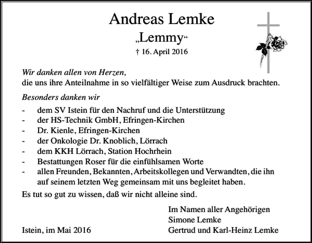 <p>Andreas Lemke<br />Lemmy“</p><p>„</p><p>† 16. April 2016</p><p>Wir danken allen von Herzen,<br />die uns ihre Anteilnahme in so vielfältiger Weise zum Ausdruck brachten.<br />Besonders danken wir<br />- dem SV Istein für den Nachruf und die Unterstützung<br />- der HS-Technik GmbH, Efringen-Kirchen<br />- Dr. Kienle, Efringen-Kirchen<br />- der Onkologie Dr. Knoblich, Lörrach<br />- dem KKH Lörrach, Station Hochrhein<br />- Bestattungen Roser für die einfühlsamen Worte<br />- allen Freunden, Bekannten, Arbeitskollegen und Verwandten, die ihn<br />auf seinem letzten Weg gemeinsam mit uns begleitet haben.<br />Es tut so gut zu wissen, daß wir nicht alleine sind.</p><p>Istein, im Mai 2016</p><p>Im Namen aller Angehörigen<br />Simone Lemke<br />Gertrud und Karl-Heinz Lemke</p>