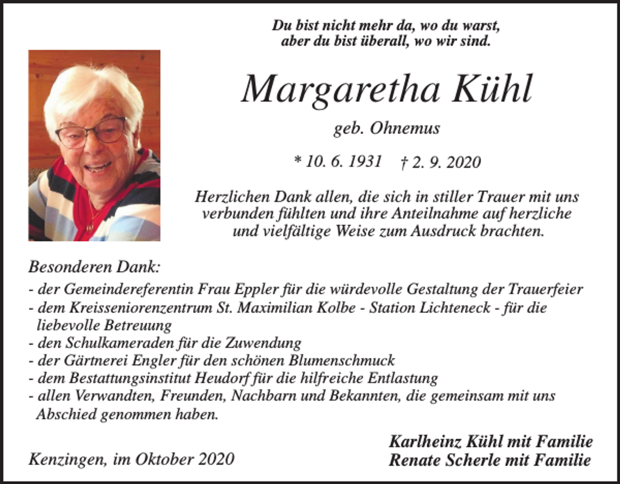 <p>Du bist nicht mehr da, wo du warst,<br />aber du bist überall, wo wir sind.</p><p>Margaretha Kühl<br />geb. Ohnemus<br />* 10. 6. 1931</p><p>† 2. 9. 2020</p><p>Herzlichen Dank allen, die sich in stiller Trauer mit uns<br />verbunden fühlten und ihre Anteilnahme auf herzliche<br />und vielfältige Weise zum Ausdruck brachten.</p><p>Besonderen Dank:<br />- der Gemeindereferentin Frau Eppler für die würdevolle Gestaltung der Trauerfeier<br />- dem Kreisseniorenzentrum St. Maximilian Kolbe - Station Lichteneck - für die<br />liebevolle Betreuung<br />- den Schulkameraden für die Zuwendung<br />- der Gärtnerei Engler für den schönen Blumenschmuck<br />- dem Bestattungsinstitut Heudorf für die hilfreiche Entlastung<br />- allen Verwandten, Freunden, Nachbarn und Bekannten, die gemeinsam mit uns<br />Abschied genommen haben.</p><p>Kenzingen, im Oktober 2020</p><p>Karlheinz Kühl mit Familie<br />Renate Scherle mit Familie</p>